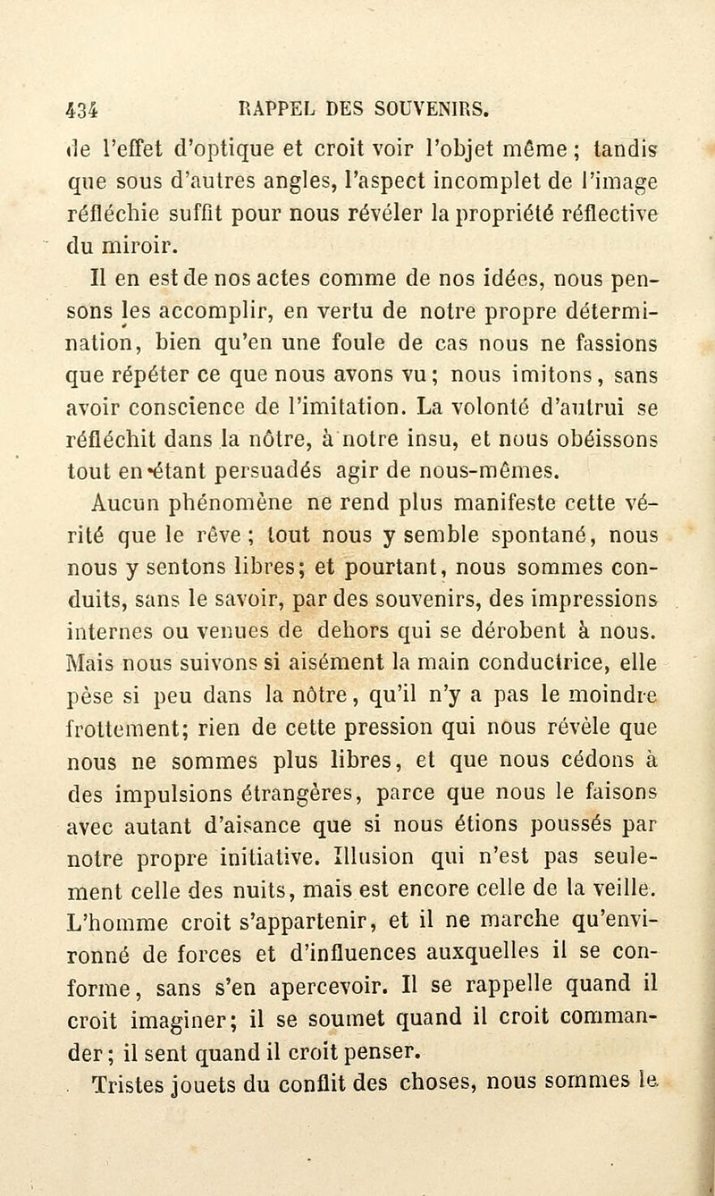 de l'effet d'optique et croit voir l'objet même ; tandis que sous d'autres angles, l'aspect incomplet de l'image réfléchie suffît pour nous révéler la propriété réflective du miroir. Il en est de nos actes comme de nos idées, nous pen- sons les accomplir, en vertu de notre propre détermi- nation, bien qu'en une foule de cas nous ne fassions que répéter ce que nous avons vu; nous imitons, sans avoir conscience de l'imitation. La volonté d'autrui se réfléchit dans la nôtre, à notre insu, et nous obéissons tout en «étant persuadés agir de nous-mêmes. Aucun phénomène ne rend plus manifeste cette vé- rité que le rêve; tout nous y semble spontané, nous nous y sentons libres; et pourtant, nous sommes con- duits, sans le savoir, par des souvenirs, des impressions internes ou venues de dehors qui se dérobent à nous. Mais nous suivons si aisément la main conductrice, elle pèse si peu dans la nôtre, qu'il n'y a pas le moindre frottement; rien de cette pression qui nous révèle que nous ne sommes plus libres, et que nous cédons à des impulsions étrangères, parce que nous le faisons avec autant d'aisance que si nous étions poussés par notre propre initiative. Illusion qui n'est pas seule- ment celle des nuits, mais est encore celle de la veille. L'homme croit s'appartenir, et il ne marche qu'envi- ronné de forces et d'influences auxquelles il se con- forme, sans s'en apercevoir. Il se rappelle quand il croit imaginer; il se soumet quand il croit comman- der ; il sent quand il croit penser. . Tristes jouets du conflit des choses, nous sommes le.