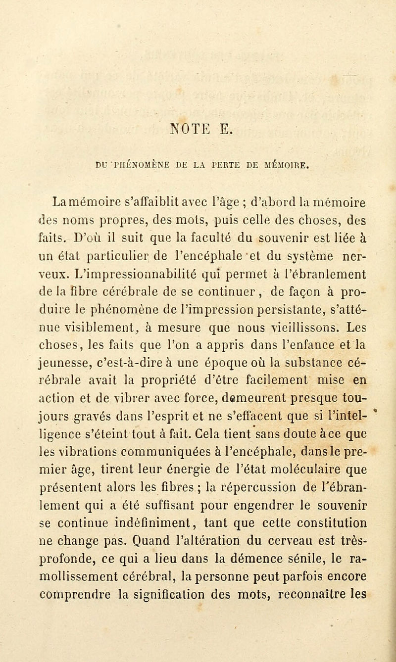 DU ■PHÉNOMÈNE DE LA PERTE DE MÉMOIRE. Lamémoire s'affaiblit avec l'âge ; d'abord la mémoire des noms propres, des mots, puis celle des choses, des faits. D'où il suit que la faculté du souvenir est liée à un état particulier de l'encéphale et du système ner- veux. L'impressionnabilité qui permet à l'ébranlement de la fibre cérébrale de se continuer , de façon à pro- duire le phénomène de l'impression persistante, s'atté- nue visiblement, à mesure que nous vieillissons. Les choses, les faits que l'on a appris dans l'enfance et la jeunesse, c'est-à-dire à une époque où la substance cé- rébrale avait la propriété d'être facilement mise en action et de vibrer avec force, demeurent presque tou- jours gravés dans l'esprit et ne s'efTacent que si l'intel- ' ligence s'éteint tout à fait. Cela tient sans doute à ce que les vibrations communiquées à l'encéphale, dans le pre- mier âge, tirent leur énergie de l'état moléculaire que présentent alors les fibres ; la répercussion de l'ébran- lement qui a été suffisant pour engendrer le souvenir se continue indéfiniment, tant que cette constitution ne change pas. Quand l'altération du cerveau est très- profonde, ce qui a lieu dans la démence sénile, le ra- mollissement cérébral, la personne peut parfois encore comprendre la signifîcalion des mots, reconnaître les