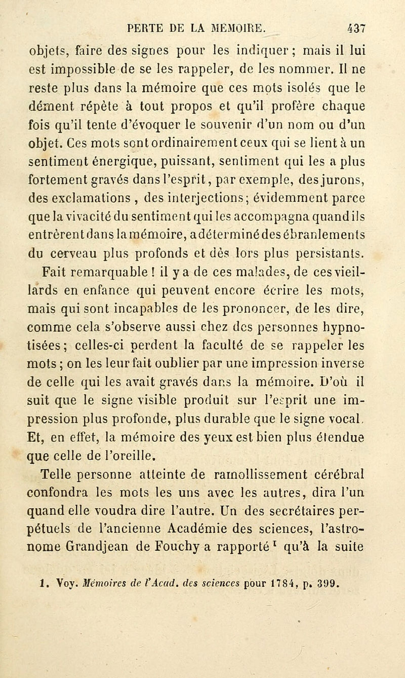 objets, faire des signes pour les indiquer; mais il lui est impossible de se les rappeler, de les nommer. Il ne reste plus dans la mémoire que ces mots isolés que le dément répète à tout propos et qu'il profère chaque fois qu'il tente d'évoquer le souvenir d'un nom ou d'un objet. Ces mots sont ordinairement ceux qui se lient à un sentiment énergique, puissant, sentiment qui les a plus fortement gravés dans l'esprit, par exemple, des jurons, des exclamations , des interjections; évidemment parce que la vivacité du sentiment qui les accompagna quand ils entrèrentdanslamémoire,adéterminédes ébranlements du cerveau plus profonds et dès lors plus persistants. Fait remarquable ! il y a de ces malades, de ces vieil- lards en enfance qui peuvent encore écrire les mots, mais qui sont incapables de les prononcer, de les dire, comme cela s'observe aussi chez des personnes hypno- tisées; celles-ci perdent la faculté de se rappeler les mots ; on les leur fait oublier par une impression inverse de celle qui les avait gravés dans la mémoire. D'où il suit que le signe visible produit sur l'esprit une im- pression plus profonde, plus durable que le signe vocal. Et, en effet, la mémoire des yeux est bien plus étendue que celle de l'oreille. Telle personne atteinte de ramollissement cérébral confondra les mots les uns avec les autres, dira l'un quand elle voudra dire l'autre. Un des secrétaires per- pétuels de l'ancienne Académie des sciences, l'astro- nome Grandjean de Fouchy a rapporté ^ qu'à la suite 1. Voy. Mémoires de l'Accid, des sciences pour 1784, p, 399.