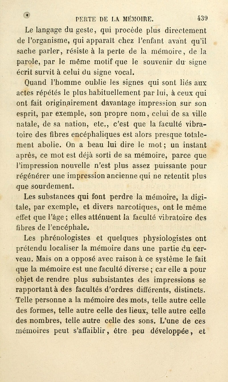 Le langage du geste, qui procède plus directement de l'organisme, qui apparaît chez l'enfant avant qu'il sache parler, résiste à la perte de la mémoire, de la parole, par le même motif que le souvenir du signe écrit survit à celui du signe vocal. Quand l'homme oublie les signes qui sont liés aux actes répétés le plus habituellement par lui, à ceux qui ont fait originairement davantage impression sur son esprit, par exemple, son propre nom, celui de sa ville natale, de sa nation, etc., c'est que la faculté vibra- toire des fibres encéphaliques est alors presque totale- ment abolie. On a beau lui dire le mot ; un instant après, ce mot est déjà sorti de sa mémoire, parce que l'impression nouvelle n'est plus assez puissante pour régénérer une impression ancienne qui ne retentit plus que sourdement. Les substances qui font perdre la mémoire, la digi- tale, par exemple, et divers narcotiques, ont le même effet que l'âge ; elles atténuent la faculté vibratoire des fibres de l'encéphale. Les phrénologistes et quelques physiologistes ont prétendu localiser la mémoire dans une partie du cer- veau. Mais on a opposé avec raison à ce système le fait que la mémoire est une faculté diverse ; car elle a pour objet de rendre plus subsistantes des impressions se rapportant à des facultés d'ordres différents, distincts. ■ Telle personne a la mémoire des mots, telle autre celle des formes, telle autre celle des lieux, telle autre celle des nombres, telle autre celle des sons. L'une de ces mémoires peut s'affaiblir, être peu développée, et