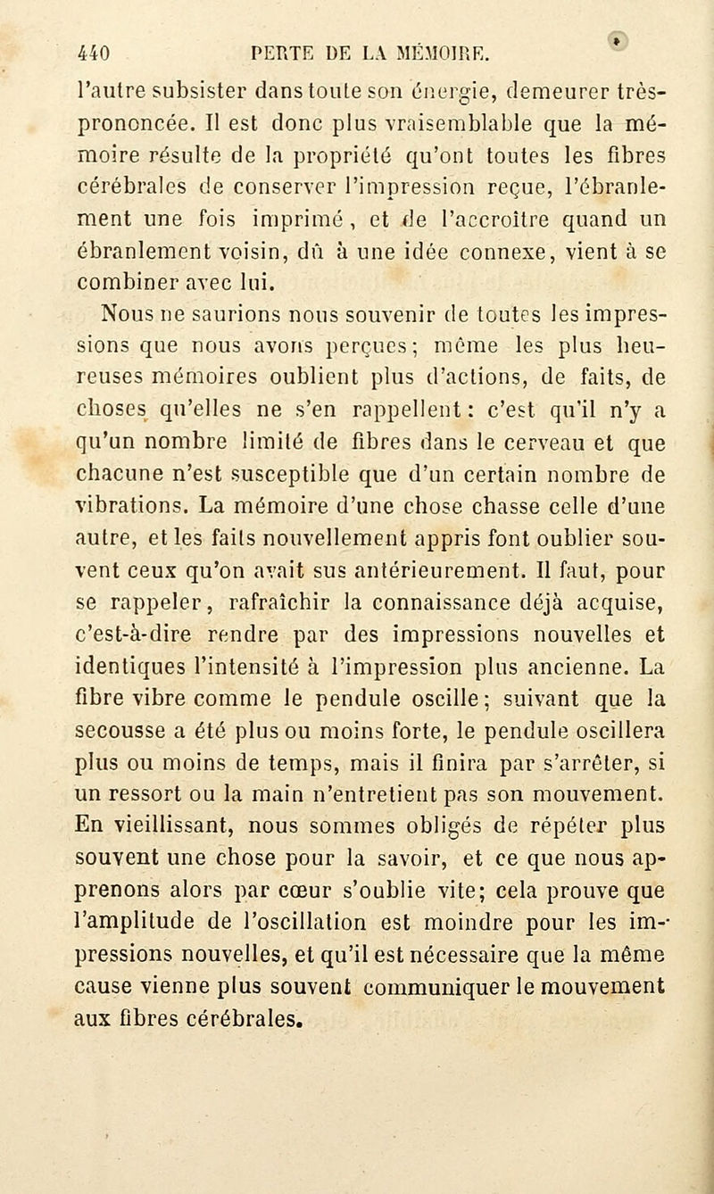 l'autre subsister dans toute son énergie, demeurer très- prononcée. Il est donc plus -vraisemblable que la mé- moire résulte de la propriété qu'ont toutes les fibres cérébrales de conserver l'impression reçue, l'ébranle- ment une fois imprimé, et de l'accroître quand un ébranlement voisin, dû à une idée connexe, vient à se combiner avec lui. Nous ne saurions nous souvenir de toutes les impres- sions que nous avons perçues; même les plus heu- reuses mémoires oublient plus d'actions, de faits, de choses qu'elles ne s'en rappellent : c'est qu'il n'y a qu'un nombre limité de fibres dans le cerveau et que chacune n'est susceptible que d'un certain nombre de vibrations. La mémoire d'une chose chasse celle d'une autre, et les faits nouvellement appris font oublier sou- vent ceux qu'on avait sus antérieurement. Il faut, pour se rappeler, rafraîchir la connaissance déjà acquise, c'est-à-dire rendre par des impressions nouvelles et identiques l'intensité à l'impression plus ancienne. La fibre vibre comme le pendule oscille ; suivant que la secousse a été plus ou moins forte, le pendule oscillera plus ou moins de temps, mais il finira par s'arrêter, si un ressort ou la main n'entretient pas son mouvement. En vieillissant, nous sommes obligés de répéter plus souvent une chose pour la savoir, et ce que nous ap- prenons alors par cœur s'oublie vite; cela prouve que l'amplitude de l'oscillation est moindre pour les im-- pressions nouvelles, et qu'il est nécessaire que la même cause vienne plus souvent communiquer le mouvement aux fibres cérébrales.