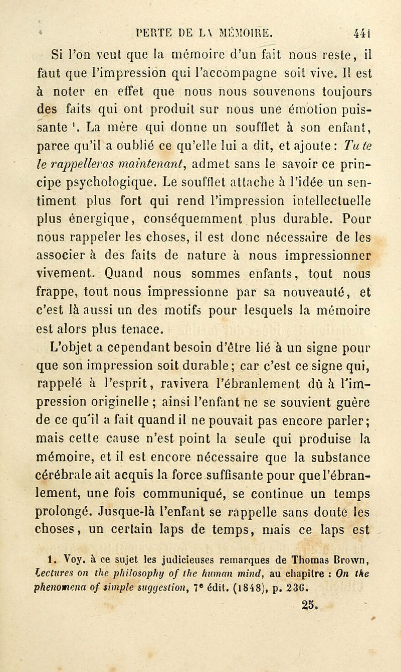 Si l'on veut que la mémoire d'un fait nous reste, il faut que l'impression qui l'accompagne soit vive. Il est à noter en efFet que nous nous souvenons toujours des faits qui ont produit sur nous une émotion puis- sante '. La mère qui donne un soufflet à son enfant, parce qu'il a oublié ce qu'elle lui a dit, et ajoute: Tute le rappelleras maintenant, admet sans le savoir ce prin- cipe psychologique. Le soufflet attache à l'idée un sen- timent plus fort qui rend l'impression intellectuelle plus énergique, conséquemment plus durable. Pour nous rappeler les choses, il est donc nécessaire de les associer à des faits de nature à nous impressionner vivement. Quand nous sommes enfants, tout nous frappe, tout nous impressionne par sa nouveauté, et c'est là aussi un des motifs pour lesquels la mémoire est alors plus tenace. L'objet a cependant besoin d'être lié à un signe pour que son impression soit durable; car c'est ce signe qui, rappelé à l'esprit, ravivera l'ébranlement dû à l'im- pression originelle ; ainsi l'enfant ne se souvient guère de ce qu'il a fait quand il ne pouvait pas encore parler; mais cette cause n'est point la seule qui produise la mémoire, et il est encore nécessaire que la substance cérébrale ait acquis la force suffisante pour que l'ébran- lement, une fois communiqué, se continue un temps prolongé. Jusque-là l'enfant se rappelle sans doute les choses, un certain laps de temps, mais ce laps est 1. Voy. à ce sujet les judicieuses remarques de Thomas Brown, Lectures on the philosophy of the hiiman mind, au chapitre : On the phenomena of simple suggestion, 7 édit. (l848), p. 23G. 25.