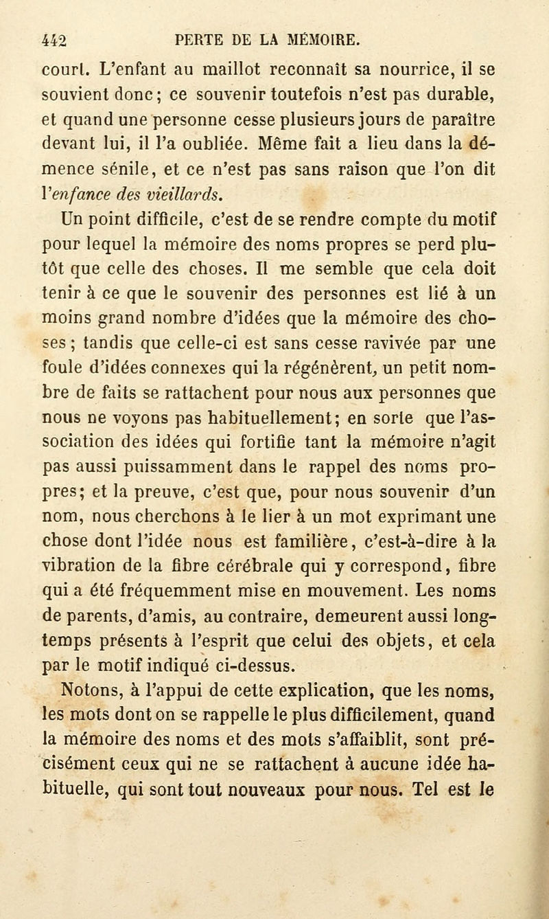 court. L'enfant au maillot reconnaît sa nourrice, il se souvient donc ; ce souvenir toutefois n'est pas durable, et quand une personne cesse plusieurs jours de paraître devant lui, il l'a oubliée. Même fait a lieu dans la dé- mence sénile, et ce n'est pas sans raison que l'on dit Venfance des vieillards. Un point difficile, c'est de se rendre compte du motif pour lequel la mémoire des noms propres se perd plu- tôt que celle des choses. Il me semble que cela doit tenir à ce que le souvenir des personnes est lié à un moins grand nombre d'idées que la mémoire des cho- ses ; tandis que celle-ci est sans cesse ravivée par une foule d'idées connexes qui la régénèrent^ un petit nom- bre de faits se rattachent pour nous aux personnes que nous ne voyons pas habituellement; en sorte que l'as- sociation des idées qui fortifie tant la mémoire n'agit pas aussi puissamment dans le rappel des noms pro- pres; et la preuve, c'est que, pour nous souvenir d'un nom, nous cherchons à le lier à un mot exprimant une chose dont l'idée nous est familière, c'est-à-dire à la vibration de la fibre cérébrale qui y correspond, fibre qui a été fréquemment mise en mouvement. Les noms de parents, d'amis, au contraire, demeurent aussi long- temps présents à l'esprit que celui des objets, et cela par le motif indiqué ci-dessus. Notons, à l'appui de cette explication, que les noms, les mots dont on se rappelle le plus difficilement, quand la mémoire des noms et des mots s'affaiblit, sont pré- cisément ceux qui ne se rattachent à aucune idée ha- bituelle, qui sont tout nouveaux pour nous. Tel est le