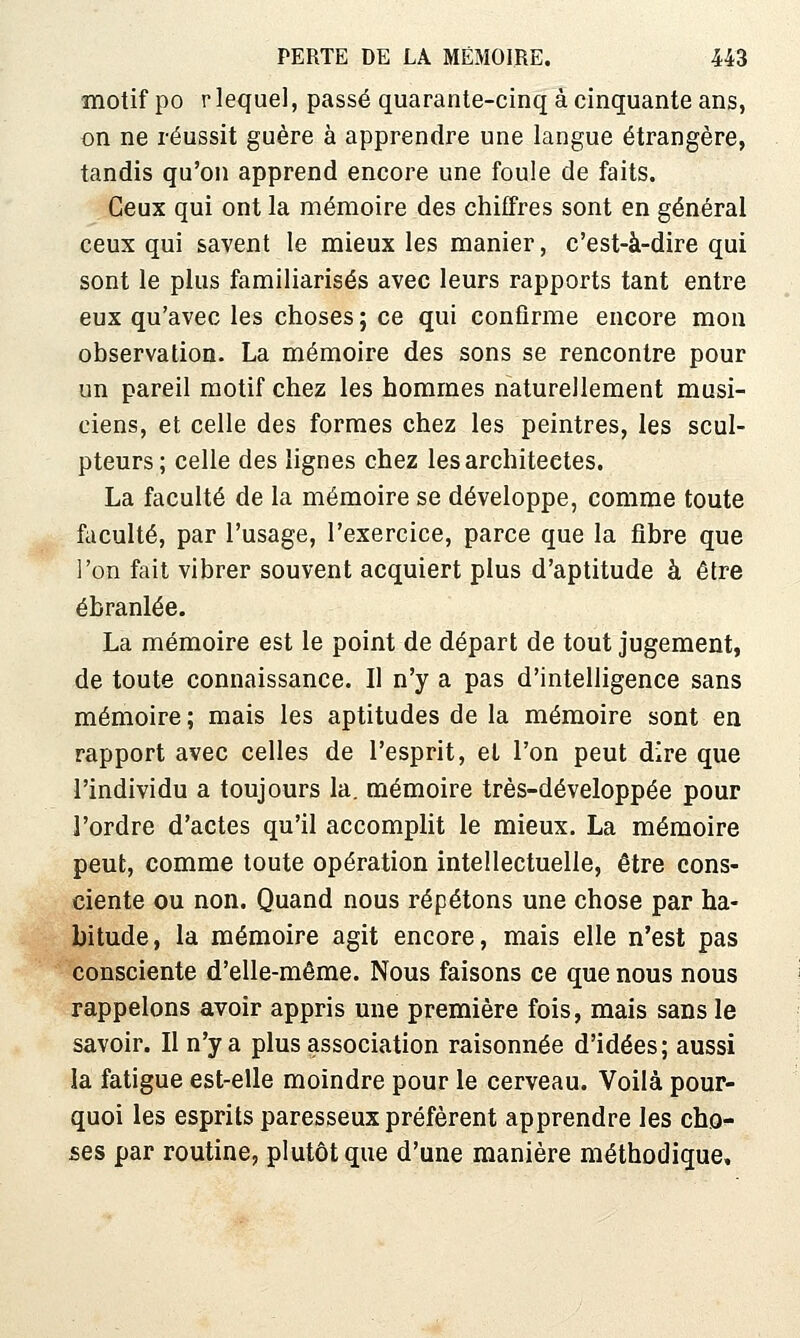 motif po r lequel, passé quarante-cinq à cinquante ans, on ne réussit guère à apprendre une langue étrangère, tandis qu'on apprend encore une foule de faits. Ceux qui ont la mémoire des chiffres sont en général ceux qui savent le mieux les manier, c'est-à-dire qui sont le plus familiarisés avec leurs rapports tant entre eux qu'avec les choses ; ce qui confirme encore mon ohservatioD. La mémoire des sons se rencontre pour un pareil motif chez les hommes naturellement musi- ciens, et celle des formes chez les peintres, les scul- pteurs; celle des lignes chez les architectes. La faculté de la mémoire se développe, comme toute faculté, par l'usage, l'exercice, parce que la fibre que l'on fait vibrer souvent acquiert plus d'aptitude à être ébranlée. La mémoire est le point de départ de tout jugement, de toute connaissance. Il n'y a pas d'intelligence sans mémoire ; mais les aptitudes de la mémoire sont en rapport avec celles de l'esprit, et l'on peut dire que l'individu a toujours la. mémoire très-développée pour l'ordre d'actes qu'il accomplit le mieux. La mémoire peut, comme toute opération intellectuelle, être cons- ciente ou non. Quand nous répétons une chose par ha- bitude, la mémoire agit encore, mais elle n'est pas consciente d'elle-même. Nous faisons ce que nous nous rappelons avoir appris une première fois, mais sans le savoir. Il n'y a plus association raisonnée d'idées; aussi la fatigue est-elle moindre pour le cerveau. Voilà pour- quoi les esprits paresseux préfèrent apprendre les cho- ses par routine, plutôt que d'une manière méthodique.