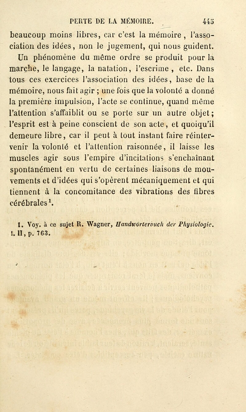 beaucoup moins libres, car c'est la mémoire , l'asso- ciation des idées, non le jugement, qui nous guident. Un phénomène du même ordre se produit pour la marche, le langage, la natation, l'escrime , etc. Dans tous ces exercices l'association des idées, base de la mémoire, nous fait agir ; une fois que la volonté a donné la première impulsion, l'acte se continue, quand même l'attention s'affaiblit ou se porte sur un autre objet; l'esprit est à peine conscient de son acte, et quoiqu'il demeure libre, car il peut à tout instant faire réinter- venir la volonté et l'attention raisonnée, il laisse les muscles agir sous l'empire d'incitations s'enchaînant spontanément en vertu de certaines liaisons de mou- vements et d'idées qui s'opèrent mécaniquement et qui tiennent à la concomitance des vibrations des iîbres cérébrales ^ 1. Voy. à ce sujet R. Wagner, Uandwôrterbiicli der Physiologie. 1.11, p. 763.