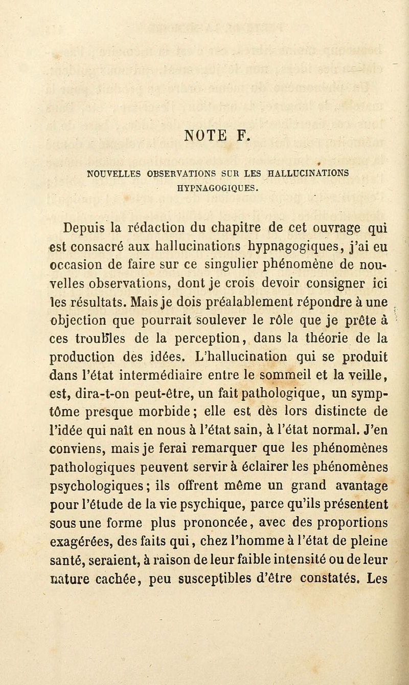 NOTE F. NOUVELLES OBSERVATIONS SUR LES HALLUCINATIONS HYPNAGOGIQUES. Depuis la rédaction du chapitre de cet ouvrage qui est consacré aux hallucinations hypnagogiques, j'ai eu occasion de faire sur ce singulier phénomène de nou- velles observations, dont je crois devoir consigner ici les résultats. Mais je dois préalablement répondre à une objection que pourrait soulever le rôle que je prête à ces troubles de la perception, dans la théorie de la production des idées. L'hallucination qui se produit dans l'état intermédiaire entre le sommeil et la veille, est, dira-t-on peut-être, un fait pathologique, un symp- tôme presque morbide ; elle est dès lors distincte de l'idée qui naît en nous à l'état sain, à l'état normal. J'en conviens, mais je ferai remarquer que les phénomènes pathologiques peuvent servir à éclairer les phénomènes psychologiques; ils offrent même un grand avantage pour l'étude de la vie psychique, parce qu'ils présentent sous une forme plus prononcée, avec des proportions exagérées, des faits qui, chez l'homme à l'état de pleine santé, seraient, à raison de leur faible intensité ou de leur nature cachée, peu susceptibles d'être constatés. Les