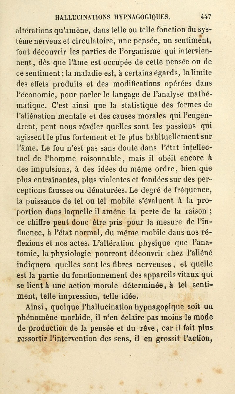 altérations qu'amène, dans telle ou telle fonction du sys- tème nerveux et circulatoire, une pepsée, un sentiment, font découvrir les parties de l'organisme qui intervien- nent, dès que l'âme est occupée de cette pensée ou de ce sentiment ; la maladie est, à certains égards, la limite des effets produits et des modifications opérées dans l'économie, pour parler le langage de l'analyse mathé- matique. C'est ainsi que la statistique des formes de l'aliénation mentale et des causes morales qui l'engen- drent, peut nous révéler quelles sont les passions qui agissent le plus fortement et le plus habituellement sur l'âme. Le fou n'est pas sans doute dans l'état intellec- tuel de l'homme raisonnable, mais il obéit encore à des impulsions, à des idées du même ordre, bien que plus entraînantes, plus violentes et fondées sur des per- ceptions fausses ou dénaturées. Le degré de fréquence, la puissance de tel ou tel mobile s'évaluent à la pro- portion dans laquelle il amène la perte de la raison ; ce chiffre peut donc être pris pour la mesure de l'in- fluence, à l'état normal, du même mobile dans nos ré- flexions et nos actes. L'altération physique que l'ana- tomie, la physiologie pourront découvrir chez l'aliéné indiquera quelles sont les fibres nerveuses , et quelle est la partie du fonctionnement des appareils vitaux qui se lient à une action morale déterminée, à tel senti- ment, telle impression, telle idée. Ainsi, quoique l'hallucination hypnagogique soit un phénomène morbide, il n'en éclaire pas moins le mode de production de la pensée et du rêve, car il fait plus ressortir l'intervention des sens, il en grossit l'action,