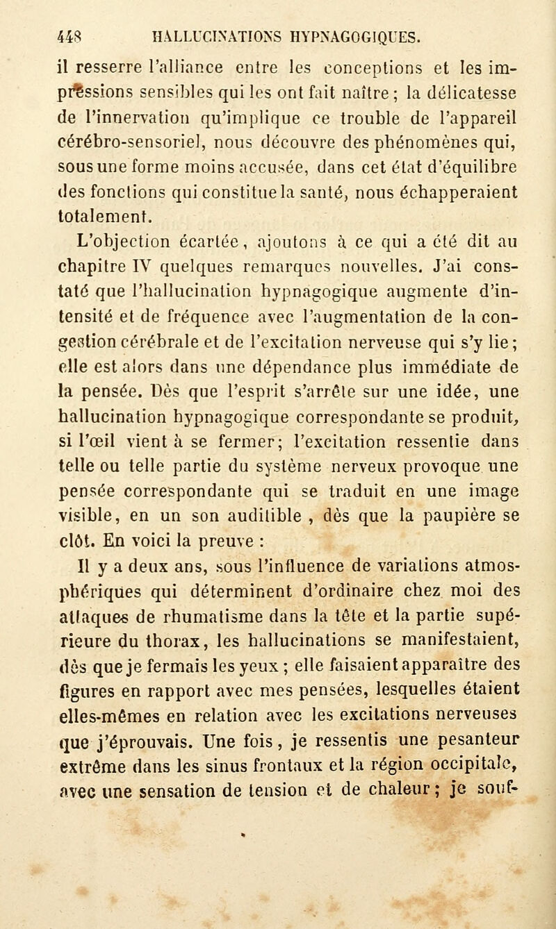 il resserre l'alliance entre les conceptions et les im- pressions sensibles qui les ont fait naître ; la délicatesse de l'innervation qu'implique ce trouble de l'appareil cérébro-sensoriel, nous découvre des phénomènes qui, sous une forme moins accusée, dans cet état d'équilibre des fonctions qui constitue la santé, nous échapperaient totalement. L'objection écartée, ajoutons à ce qui acte dit au chapitre IV quelques remarques nouvelles. J'ai cons- taté que l'hallucination hypnagogique augmente d'in- tensité et de fréquence avec l'augmentation de la con- gestion cérébrale et de l'excitation nerveuse qui s'y lie; elle est alors dans une dépendance plus immédiate de la pensée. Dès que l'esprit s'arrête sur une idée, une hallucination hypnagogique correspondante se produit, si l'œil vient à se fermer; l'excitation ressentie dans telle ou telle partie du système nerveux provoque une pensée correspondante qui se traduit en une image visible, en un son audilible , dès que la paupière se clôt. Kn voici la preuve : Il y a deux ans, sous l'influence de variations atmos- phériques qui déterminent d'ordinaire chez moi des attaque* de rhumatisme dans la tête et la partie supé- rieure du thorax, les hallucinations se manifestaient, dès que je fermais les yeux ; elle faisaient apparaître des figures en rapport avec mes pensées, lesquelles étaient elles-mêmes en relation avec les excitations nerveuses que j'éprouvais. Une fois, je ressentis une pesanteur extrême dans les sinus frontaux et la région occipitale, avec une sensation de tension et de chaleur; je souf-