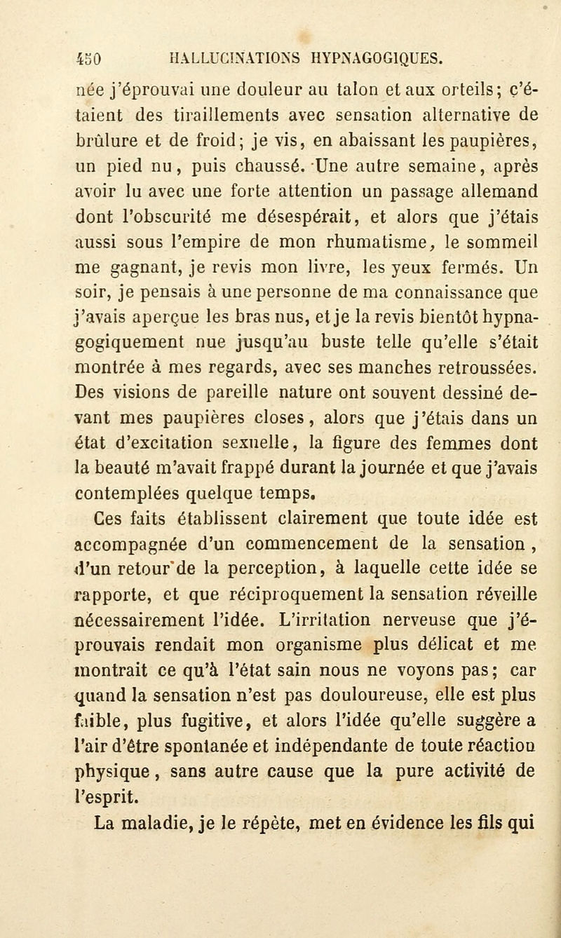 née j'éprouvai une douleur au talon et aux orteils; c'é- taient des tiraillements avec sensation alternative de brûlure et de froid; je vis, en abaissant les paupières, un pied nu, puis chaussé. Une autre semaine, après avoir lu avec une forte attention un passage allemand dont l'obscurité me désespérait, et alors que j'étais aussi sous l'empire de mon rhumatisme, le sommeil me gagnant, je revis mon livre, les yeux fermés. Un soir, je pensais à une personne de ma connaissance que j'avais aperçue les bras nus, et je la revis bientôt hypna- gogiquement nue jusqu'au buste telle qu'elle s'était montrée à mes regards, avec ses manches retroussées. Des visions de pareille nature ont souvent dessiné de- vant mes paupières closes, alors que j'étais dans un état d'excitation sexuelle, la figure des femmes dont la beauté m'avait frappé durant la journée et que j'avais contemplées quelque temps. Ces faits établissent clairement que toute idée est accompagnée d'un commencement de la sensation , 4l'un retour'de la perception, à laquelle cette idée se rapporte, et que réciproquement la sensation réveille nécessairement l'idée. L'irritation nerveuse que j'é- prouvais rendait mon organisme plus délicat et me montrait ce qu'à l'état sain nous ne voyons pas ; car quand la sensation n'est pas douloureuse, elle est plus faible, plus fugitive, et alors l'idée qu'elle suggère a l'air d'être spontanée et indépendante de toute réaction physique, sans autre cause que la pure activité de l'esprit. La maladie, je le répète, met en évidence les fils qui