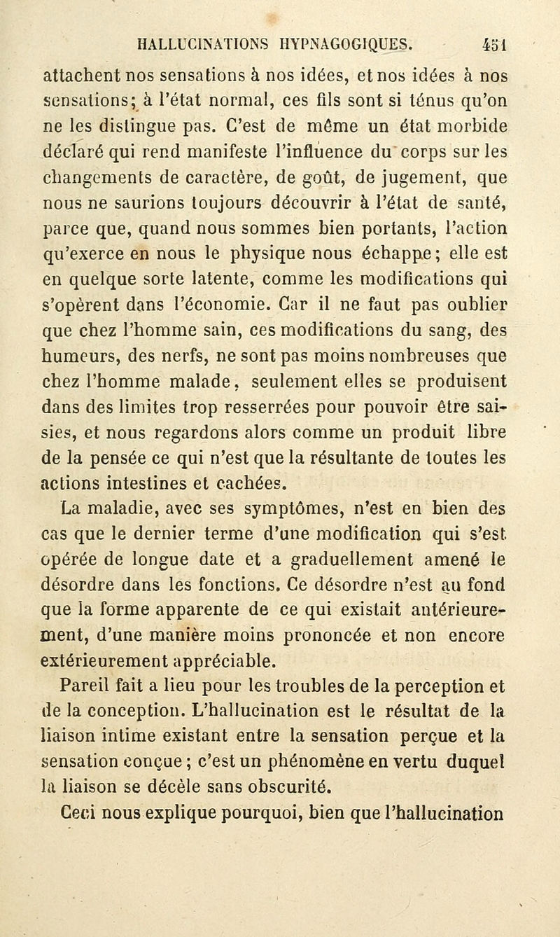attachent nos sensations à nos idées, et nos idées à nos sensations; à l'état normal, ces fils sont si ténus qu'on ne les distingue pas. C'est de même un état morbide déclaré qui rend manifeste l'influence du corps sur les changements de caractère, de goût, de jugement, que nous ne saurions toujours découvrir à l'état de santé, parce que, quand nous sommes bien portants, l'action qu'exerce en nous le physique nous échappe; elle est en quelque sorte latente, comme les modifications qui s'opèrent dans l'économie. Car il ne faut pas oublier que chez l'homme sain, ces modifications du sang, des humeurs, des nerfs, ne sont pas moins nombreuses que chez l'homme malade, seulement elles se produisent dans des limites trop resserrées pour pouvoir être sai- sies, et nous regardons alors comme un produit libre de la pensée ce qui n'est que la résultante de toutes les actions intestines et cachées. La maladie, avec ses symptômes, n'est en bien des cas que le dernier terme d'une modification qui s'est opérée de longue date et a graduellement amené le désordre dans les fonctions. Ce désordre n'est au fond que la forme apparente de ce qui existait antérieure- ment, d'une manière moins prononcée et non encore extérieurement appréciable. Pareil fait a lieu pour les troubles de la perception et de la conception. L'hallucination est le résultat de la liaison intime existant entre la sensation perçue et la sensation conçue ; c'est un phénomène en vertu duquel la liaison se décèle sans obscurité. Ceci nous explique pourquoi, bien que l'hallucination