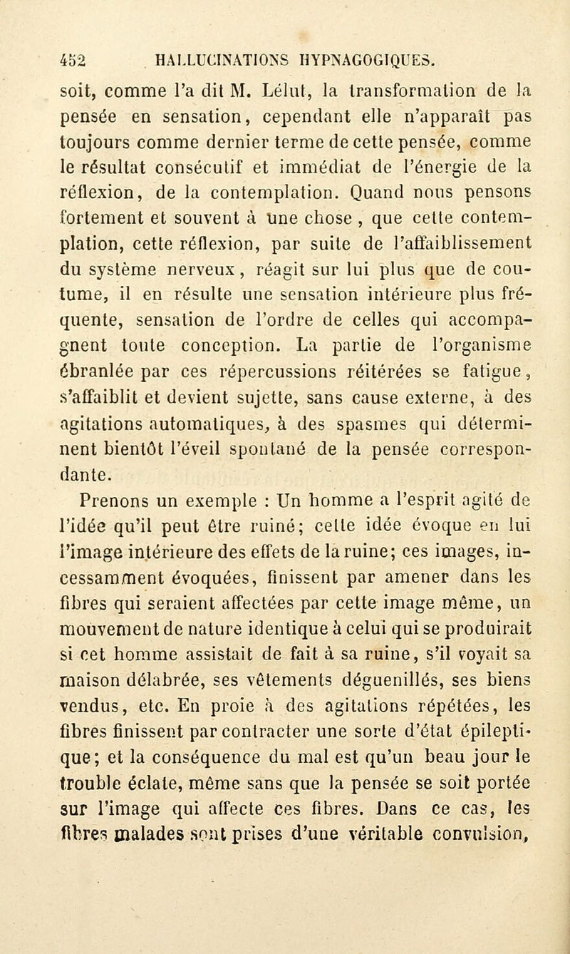 soit, comme l'a dit M. Lélut, la transformation de la pensée en sensation, cependant elle n'apparaît pas toujours comme dernier terme de cette pensée, comme le résultat consécutif et immédiat de l'énergie de la réflexion, de la contemplation. Quand nous pensons fortement et souvent à une chose , que cette contem- plation, cette réflexion, par suite de l'affaiblissement du système nerveux, réagit sur lui plus que de cou- tume, il en résulte une sensation intérieure plus fré- quente, sensation de l'ordre de celles qui accompa- gnent toute conception. La partie de l'organisme ébranlée par ces répercussions réitérées se fatigue, s'affaiblit et devient sujette, sans cause externe, à des agitations automatiques, à des spasmes qui détermi- nent bientôt l'éveil spontané de la pensée correspon- dante. Prenons un exemple : Un homme a l'esprit agité de l'idée qu'il peut être ruiné; cette idée évoque en lui l'image intérieure des effets de la ruine; ces images, in- cessamment évoquées, finissent par amener dans les fibres qui seraient affectées par cette image même, un mouvement de nature identique à celui qui se produirait si cet homme assistait de fait à sa ruine, s'il voyait sa maison délabrée, ses vêtements déguenillés, ses biens vendus, etc. En proie à des agitations répétées, les fibres finissent par contracter une sorte d'état épileptî- que; et la conséquence du mal est qu'un beau jour le trouble éclate, même sans que la pensée se soit portée sur l'image qui affecte ces fibres. Dans ce cas, les fibre? malades sont prises d'une véritable convulsion,