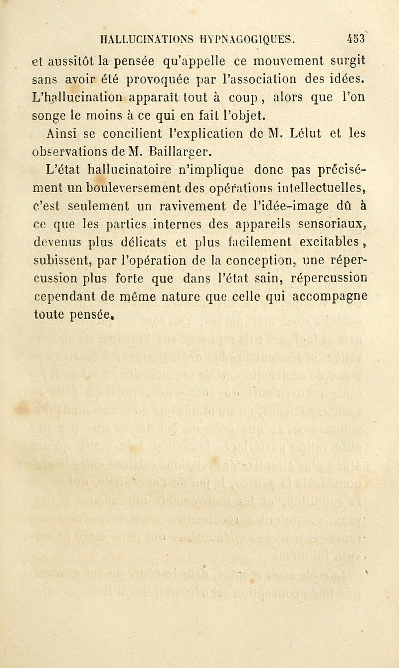 et aussitôt la pensée qu'appelle ce mouvement surgit -sans avoir été provoquée par l'association des idées. L'hallucination apparaît tout à coup, alors que l'on songe le moins à ce qui en fait l'objet. Ainsi se concilient l'explication de M. Lélut et les observations de M. Baillarger. L'état hallucinatoire n'implique donc pas précisé- ment un bouleversement des opérations intellectuelles, c'est seulement un ravivement de l'idée-image dû à ce que les parties internes des appareils sensoriaux^ devenus plus délicats et plus facilement excitables, subissent, par l'opération de la conception, une réper- cussion plus forte que dans l'état sain, répercussion cependant de njêrae nature que celle qui accompagne toute pensée.