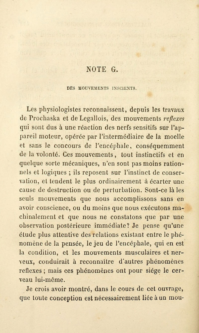 NOTE G. DES MOD\'EMENTS INSCIENTS. Les physiologistes reconnaissent, depuis les travaux de Prochaska et de Legallois, des mouvements réflexes gui sont dus à une réaction des nerfs sensitifs sur l'ap- pareil moteur, opérée par l'intermédiaire de la moelle et sans le concours de l'encéphale, conséquemment de la volonté. Ces mouvements, tout instinctifs et en quelque sorte mécaniques, n'en sont pas moins ration- nels et logiques ; ils reposent sur l'inslinct de conser- vation, et tendent le plus ordinairement à écarter une cause de destruction ou de perturbation. Sont-ce là les seuls mouvements que nous accomplissons sans en avoir conscience, ou du moins que nous exécutons ma- chinalement et que nous ne constatons que par une observation postérieure immédiate? Je pense qu'une étude plus attentive des relations existant entre le phé- nomène de la pensée, le jeu de l'encéphale, qui en est la condition, et les mouvements musculaires et ner- veux, conduirait à reconnaître d'autres phénomènes réflexes ; mais ces phénomènes ont pour siège le cer- veau lui-même. Je crois avoir montré, dans le cours de cet ouvrage, que toute conception est nécessairement liée à un mou-