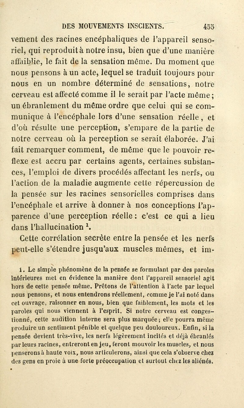vement des racines encéphaliques de l'appareil senso- riel, qui reproduit à notre insu, bien que d'une manière affaiblie, le fait de la sensation même. Du moment que nous pensons à un acte, lequel se traduit toujours pour nous en un nombre déterminé de sensations, notre cerveau est affecté comme il le serait par l'acte même ; un ébranlement du même ordre que celui qui se com- munique à l'encéphale lors d'une sensation réelle , et d'où résulte une perception, s'empare de la partie de notre cerveau où la perception se serait élaborée. J'ai fait remarquer comment, de même que le pouvoir ré- flexe est accru par certains agents, certaines substan- ces, l'emploi de divers procédés affectant les nerfs, ou l'action de la maladie augmente cette répercussion de la pensée sur les racines sensorielles comprises dans l'encéphale et arrive à donner à nos conceptions l'ap- parence d'une perception réelle : c'est ce qui a lieu dans rhallucination ^. Cette corrélation secrète entre la pensée et les nerfs peut-elle s'étendre jusqu'aux muscles mêmes, et im- 1. Le simple phénomène de la pensée se formulant par des paroles intérieures met en évidence la manière dont l'appareil sensoriel agit hors de celte pensée même. Prêtons de l'attention à l'acte par lequel nous pensons, et nous entendrons réellement, comme je l'ai noté dans cet ouvrage, raisonner en nous, bien que faiblement, les mots et les paroles qui nous viennent à l'esprit. Si notre cerveau est conges- tionné, cette audition interne sera plus marquée; elle pourra même produire un sentiment pénible et quelque peu douloureux. Enfin, si la pensée devient très-vive, les nerfs légèrement incités et déjà ébranlés par leurs racines, entreront en jeu, feront mouvoir les muscles, et nous penserons à haute voix, nous articulerons, ainsi que cela s'observe chez des gens en proie à une forte préoccupation et surtout chez les aliénés.