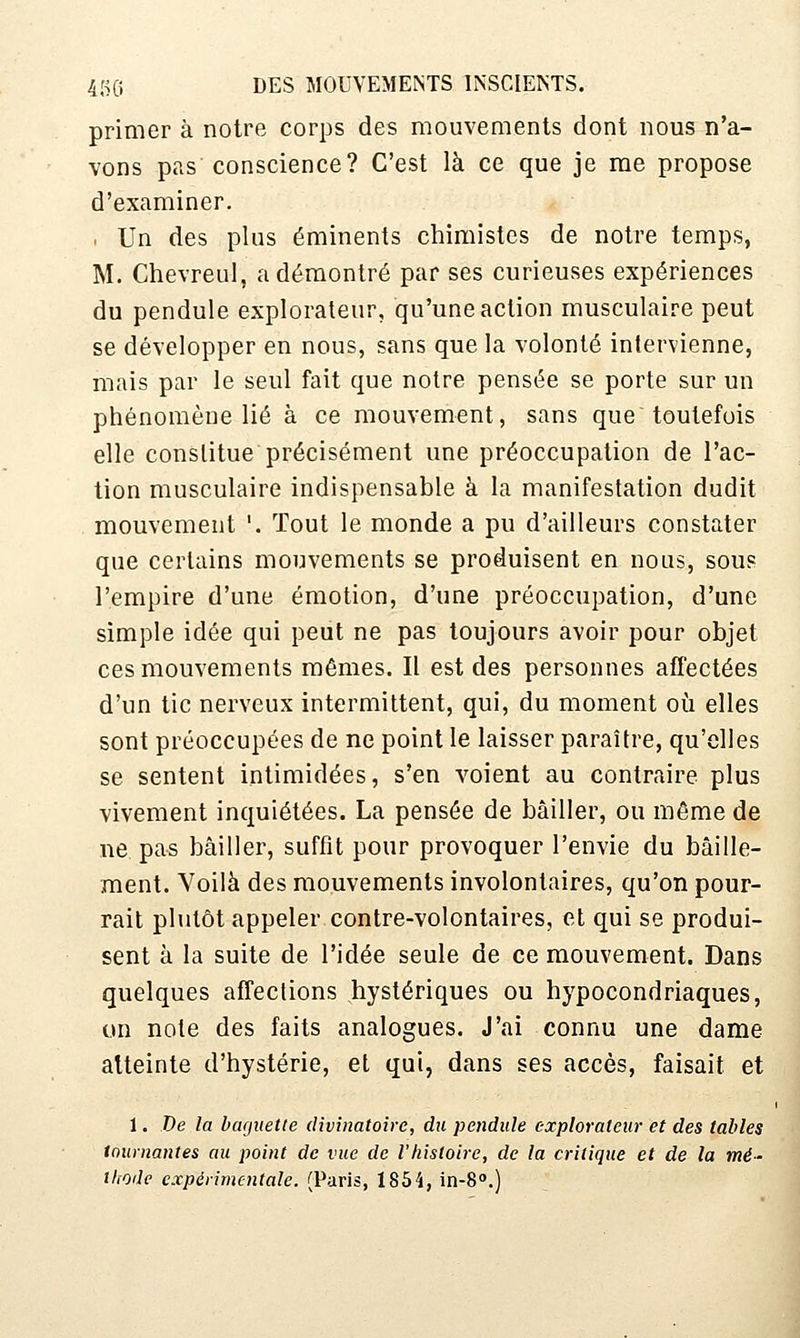 primer à notre corps des mouvements dont nous n'a- vons pas conscience? C'est là ce que je me propose d'examiner. . Un des plus éminents chimistes de notre temps, M. Chevreul, a démontré par ses curieuses expériences du pendule explorateur, qu'une action musculaire peut se développer en nous, sans que la volonté intervienne, mais par le seul fait que notre pensée se porte sur un phénomène lié à ce mouvement, sans que toutefois elle constitue précisément une préoccupation de l'ac- tion musculaire indispensable à la manifestation dudit mouvement '. Tout le monde a pu d'ailleurs constater que certains mouvements se produisent en nous, sous l'empire d'une émotion, d'une préoccupation, d'une simple idée qui peut ne pas toujours avoir pour objet ces mouvements mêmes. Il est des personnes affectées d'un tic nerveux intermittent, qui, du moment où elles sont préoccupées de ne point le laisser paraître, qu'elles se sentent intimidées, s'en voient au contraire plus vivement inquiétées. La pensée de bâiller, ou même de ne pas bâiller, suffit pour provoquer l'envie du bâille- ment. Voilà des mouvements involontaires, qu'on pour- rait plutôt appeler contre-volontaires, et qui se produi- sent à la suite de l'idée seule de ce mouvement. Dans quelques affections hystériques ou hypocondriaques, on note des faits analogues. J'ai connu une dame atteinte d'hystérie, et qui, dans ses accès, faisait et 1. De la baguette divinatoire, du pendule explorateur et des tables tournantes au point de vue de l'histoire, de la critique et de la mé- thode expérimentale. (Paris, 1854, in-S.)