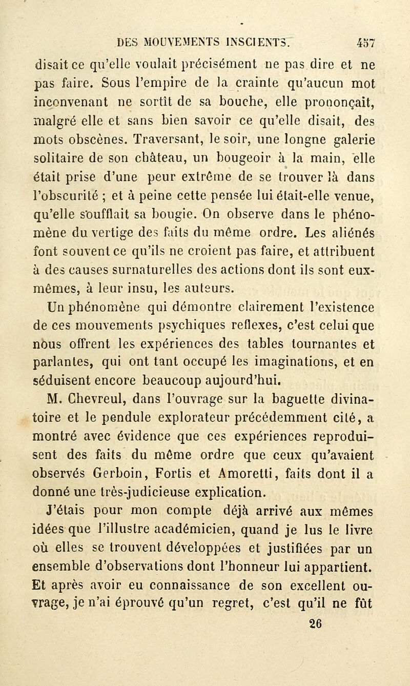 disait ce qu'elle voulait précisément ne pas dire et ne pas faire. Sous l'empire de la crainte qu'aucun mot inconvenant ne sortît de sa bouche, elle prononçait, malgré elle et sans bien savoir ce qu'elle disait, des mots obscènes. Traversant, le soir, une longne galerie solitaire de son château, un bougeoir à la main, elle était prisé d'une peur extrême de se trouver là dans l'obscurité ; et à peine cette pensée lui était-elle venue, qu'elle soufflait sa bougie. On observe dans le phéno- mène du vertige des faits du même ordre. Les aliénés font souvent ce qu'ils ne croient pas faire, et attribuent à des causes surnaturelles des actions dont ils sont eux- mêmes, à leur insu, les auteurs. Un phénomène qui démontre clairement l'existence de ces mouvements psychiques réflexes, c'est celui que nous offrent les expériences des tables tournantes et parlantes, qui ont tant occupé les imaginations, et en séduisent encore beaucoup aujourd'hui. M. Ghevreul, dans l'ouvrage sur la baguette divina- toire et le pendule explorateur précédemment cité, a montré avec évidence que ces expériences reprodui- sent des faits du môme ordre que ceux qu'avaient observés Gerboin, Fortis et Amoretti, faits dont il a donné une très-judicieuse explication. J'étais pour mon compte déjà arrivé aux mêmes idées que l'illustre académicien, quand je lus le livre où elles se trouvent développées et justifiées par un ensemble d'observations dont l'honneur lui appartient. Et après avoir eu connaissance de son excellent ou- vrage, je n'ai éprouvé qu'un regret, c'est qu'il ne fût 26
