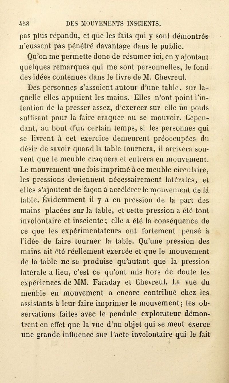pas plus répandu, et que les faits qui y sont démontrés n'eussent pas pénétré davantage dans le public. Qu'on me permette donc de résumer ici, en y ajoutant quelques remarques qui me sont personnelles, le fond des idées contenues dans le livre de M. Chevreul. Des personnes s'assoient autour d'une table, sur la- quelle elles appuient les mains. Elles n'ont point l'in- tention de la presser assez, d'exercer sur elle un poids suffisant pour la faire craquer ou se mouvoir. Cepen- dant, au bout d'un certain temps, si les personnes qui se livrent à cet exercice demeurent préoccupées du désir de savoir quand la table lournera, il arrivera sou- vent que le meuble craquera et entrera en mouvement. Le mouvement une fois imprimé à ce meuble circulaire, les pressions deviennent nécessairement latérales, et elles s'ajoutent de façon à accélérer le mouvement delà table. Évidemment il y a eu pression de la part des mains placées sur la table, et cette pression a été tout involontaire et insciente; elle a été la conséquence de ce que les expérimentateurs ont fortement pensé à l'idée de faire tourner la table. Qu'une pression des mains ait été réellement exercée et que le mouvement de la table ne se produise qu'autant que la pression latérale a lieu, c'est ce qu'ont mis hors de doute les expériences de MM. Faraday et Chevreul. La vue du meuble en mouvement a encore contribué chez les assistants à leur faire imprimer le mouvement; les ob- servations faites avec le pendule explorateur démon- trent en effet que la vue d'un objet qui se meut exerce une grande influence sur l'acte involontaire qui le fait