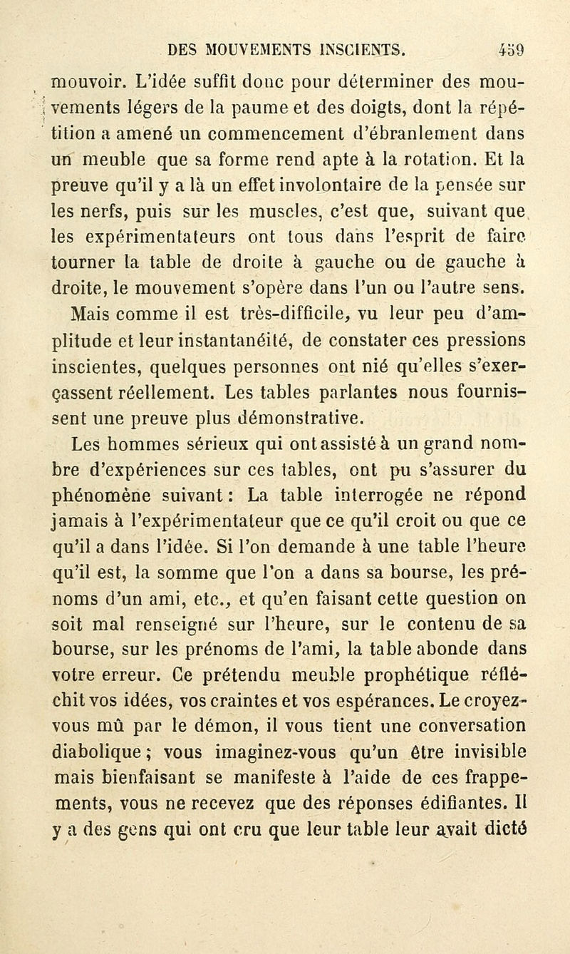 mouvoir. L'idée suffit donc pour déterminer des mou- i vements légers de la paume et des doigts, dont la répé- ' tition a amené un commencement d'ébranlement dans un meuble que sa forme rend apte à la rotation. Et la preuve qu'il y a là un effet involontaire de la pensée sur les nerfs, puis sur les muscles, c'est que, suivant que les expérimentateurs ont tous dans l'esprit de faire, tourner la table de droite à gauche ou de gauche h droite, le mouvement s'opère dans l'un ou l'autre sens. Mais comme il est très-difficile, vu leur peu d'am- plitude et leur instantanéité, de constater ces pressions inscientes, quelques personnes ont nié qu'elles s'exer- çassent réellement. Les tables parlantes nous fournis- sent une preuve plus démonstrative. Les hommes sérieux qui ont assisté à un grand nom- bre d'expériences sur ces tables, ont pu s'assurer du phénomène suivant : La table interrogée ne répond jamais à l'expérimentateur que ce qu'il croit ou que ce qu'il a dans l'idée. Si l'on demande à une table l'heure qu'il est, la somme que l'on a dans sa bourse, les pré- noms d'un ami, etc., et qu'en faisant cette question on soit mal renseigné sur l'heure, sur le contenu de sa bourse, sur les prénoms de l'ami, la table abonde dans votre erreur. Ce prétendu meuble prophétique réflé- chit vos idées, vos craintes et vos espérances. Le croyez- vous mû par le démon, il vous tient une conversation diabolique ; vous imaginez-vous qu'un être invisible mais bienfaisant se manifeste à l'aide de ces frappe- ments, vous ne recevez que des réponses édifiantes. 11 y a des gens qui ont cru que leur table leur avait dicté