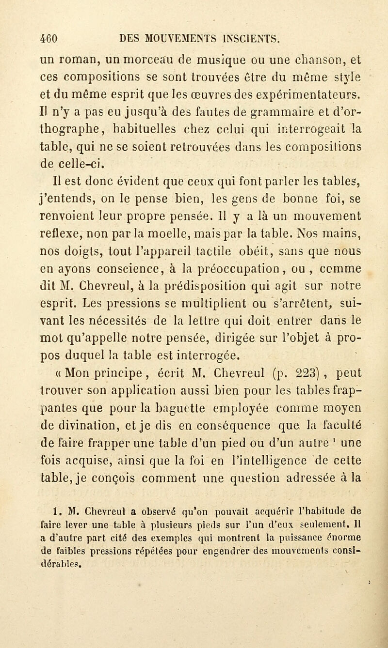 un roman, un morceau de musique ou une chanson, et ces compositions se sont trouvées être du même style et du même esprit que les œuvres des expérimentateurs. Il n'y a pas eu jusqu'à des fautes de grammaire et d'or- thographe, habituelles chez celui qui interrogeait la table, qui ne se soient retrouvées dans les compositions de celle-ci. Il est donc évident que ceux qui font parler les tables, j'entends, on le pense bien, les gens de bonne foi, se renvoient leur propre pensée. 11 y a là un mouvement réflexe, non par la moelle, mais par la table. Nos mains, nos doigts, tout l'appareil tactile obéit, sans que nous en ayons conscience, à la préoccupation, ou , comme dit M. Chevreul, à la prédisposition qui agit sur notre esprit. Les pressions se multipb'ent ou s'arrêtent^ sui- vant les nécessités de la lettre qui doit entrer dans le mol qu'appelle notre pensée, dirigée sur l'objet à pro- pos duquel la table est interrogée. « Mon principe, écrit M. Chevreul (p. 223) , peut trouver son application aussi bien pour les tables frap- pantes que pour la baguette employée comme moyen de divination, et je dis en conséquence que. la faculté de faire frapper une table d'un pied ou d'un autre ' une fois acquise, ainsi que la foi en l'intelligence de cette table, je conçois comment une question adressée à la I. M. Chevreul a observé qu'on pouvait acquérir l'habitude de faire lever une table à plusieurs pieds sur l'un d'eux seulement. Il a d'autre part cité des exemples qui montrent la puissance t^noraie de faibles pressions répétées pour engendrer des mouvements consi- dérables.