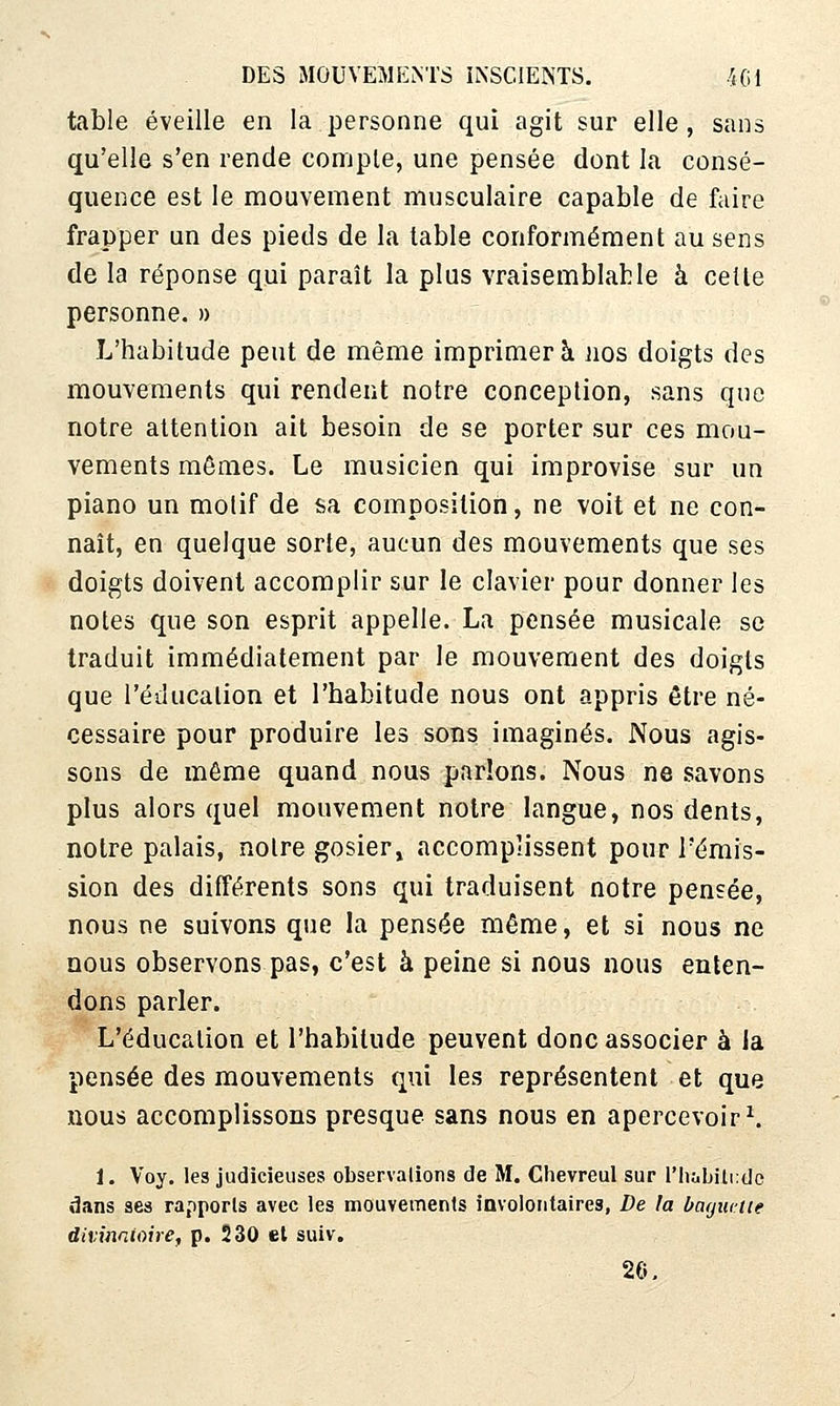 table éveille en la personne qui agit sur elle , sans qu'elle s'en rende compte, une pensée dont la consé- quence est le mouvement musculaire capable de faire frapper un des pieds de la table conformément au sens de la réponse qui paraît la plus vraisemblable à cette personne. » L'habitude peut de même imprimera nos doigts des mouvements qui rendent notre conception, sans que notre attention ait besoin de se porter sur ces mou- vements mômes. Le musicien qui improvise sur un piano un motif de sa composition, ne voit et ne con- naît, en quelque sorte, aucun des mouvements que ses doigts doivent accomplir sur le clavier pour donner les notes que son esprit appelle. La pensée musicale se traduit immédiatement par le mouvement des doigts que l'éducation et l'habitude nous ont appris être né- cessaire pour produire les sonsi imaginés. Nous agis- sons de même quand nous parlons. Nous ne savons plus alors quel mouvement notre langue, nos dents, notre palais, notre gosier^ accomplissent pour l'émis- sion des différents sons qui traduisent notre pensée, nous ne suivons que la pensée même, et si nous ne nous observons pas, c'est à peine si nous nous enten- dons parler. L'éducation et l'habitude peuvent donc associer à la pensée des mouvements qui les représentent et que nous accomplissons presque sans nous en apercevoir ^ 1. Voy. les judicieuses observations de M. Chevreul sur l'iiùbiliido dans ses rapports avec les mouvements involontaires, De la barjmiie divinnUwe, p. 230 et suiv. 26,
