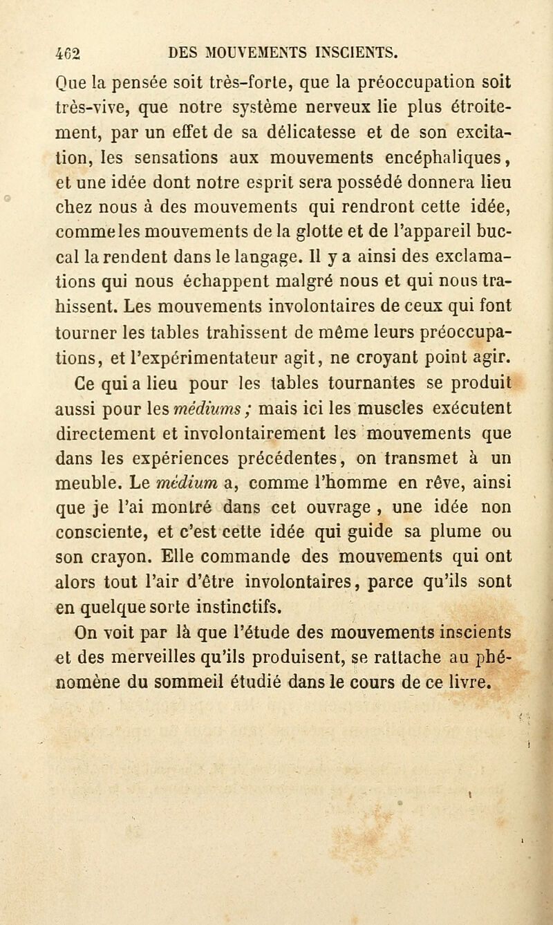 Que la pensée soit très-forte, que la préoccupation soit très-vive, que notre système nerveux lie plus étroite- ment, par un effet de sa délicatesse et de son excita- lion, les sensations aux mouvements encéphaliques, et une idée dont notre esprit sera possédé donnera lieu chez nous à des mouvements qui rendront cette idée, comme les mouvements de la glotte et de l'appareil buc- cal la rendent dans le langage. 11 y a ainsi des exclama- tions qui nous échappent malgré nous et qui nous tra- hissent. Les mouvements involontaires de ceux qui font tourner les tables trahissent de même leurs préoccupa- tions, et l'expérimentateur agit, ne croyant point agir. Ce qui a lieu pour les tables tournantes se produit aussi pour les médiums ; mais ici les muscles exécutent directement et involontairement les mouvements que dans les expériences précédentes, on transmet à un meuble. Le médium a, comme l'homme en rêve, ainsi que je l'ai montré dans cet ouvrage , une idée non consciente, et c'est cette idée qui guide sa plume ou son crayon. Elle commande des mouvements qui ont alors tout l'air d'être involontaires, parce qu'ils sont en quelque sorte instinctifs. On voit par là que l'étude des mouvements inscients €t des merveilles qu'ils produisent, se rattache au phé- nomène du sommeil étudié dans le cours de ce livre.