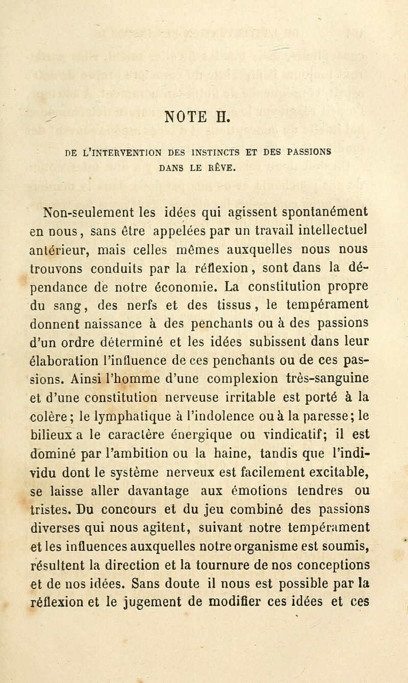 DE l'intervention DES INSTINCTS ET DES PASSIONS DANS LE RÊVE. Non-seulement les idées qui agissent spontanément en nous, sans être appelées par un travail intellectuel antérieur, mais celles mêmes auxquelles nous nous trouvons conduits par la réflexion, sont dans la dé- pendance de notre économie. La constitution propre du sang, des nerfs et des tissus, le tempérament donnent naissance à des penchants ou à des passions d'un ordre déterminé et les idées subissent dans leur élaboration l'influence de ces penchants ou de ces pas- sions. Ainsi l'homme d'une complexion très-sanguine et d'une constitution nerveuse irritable est porté à la colère; le lymphatique à l'indolence ou à la paresse; le bilieux a le caraclère énergique ou vindicatif; il est dominé par l'ambition ou la haine, tandis que l'indi- vidu dont le système nerveux est facilement excitable, se laisse aller davantage aux émotions tendres ou tristes. Du concours et du jeu combiné des passions diverses qui nous agitent, suivant notre tempérament et les influences auxquelles notre organisme est soumis, résultent la direction et la tournure de nos conceptions et de nos idées. Sans doute il nous est possible par la réflexion et le jugement de modifier ces idées et ces