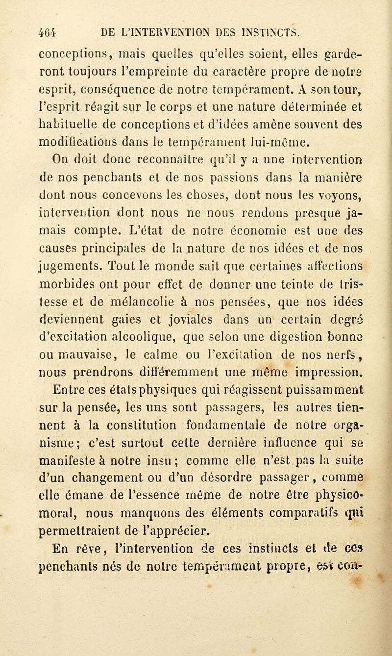 conceptions, mais quelles qu'elles soient, elles garde- ront toujours l'empreinte du caractère propre de notre esprit, conséquence de notre tempérament. A son tour, l'esprit réagit sur le corps et une nature déterminée et habituelle de conceptions et d'idées amène souvent des modifications dans le tempérament lui-même. On doit donc reconnaître qu'il y a une intervention de nos penchants et de nos passions dans la manière dont nous concevons les choses, dont nous les voyons, intervention dont nous ne nous rendons presque ja- mais compte. L'état de notre économie est une des causes principales de la nature de nos idées et de nos jugements. Tout le monde sait que certaines affoclions morbides ont pour effet de donner une teinte de tris- tesse et de mélancolie à nos pensées, que nos idées deviennent gaies et joviales dans un certain degré d'excitation alcoolique, que selon une digestion bonne ou mauvaise, le calme ou l'excitation de nos nerfs, nous prendrons différemment une même impression. Entre ces étals physiques qui réagissent puissamment sur la pensée, les uns sont passagers, les autres tien- nent à la constitution fondamentale de notre orga- nisme; c'est surtout cette dernière influence qui se manifeste à notre insu ; comme elle n'est pas la suite d'un changement ou d'un désordre passager, comme elle émane de l'essence même de notre être physico- moral, nous manquons des éléments comparatifs qui permettraient de l'apprécier. En rêve, l'intervention de ces instincts et de ces penchants nés de noire tempérament propre, est eon-
