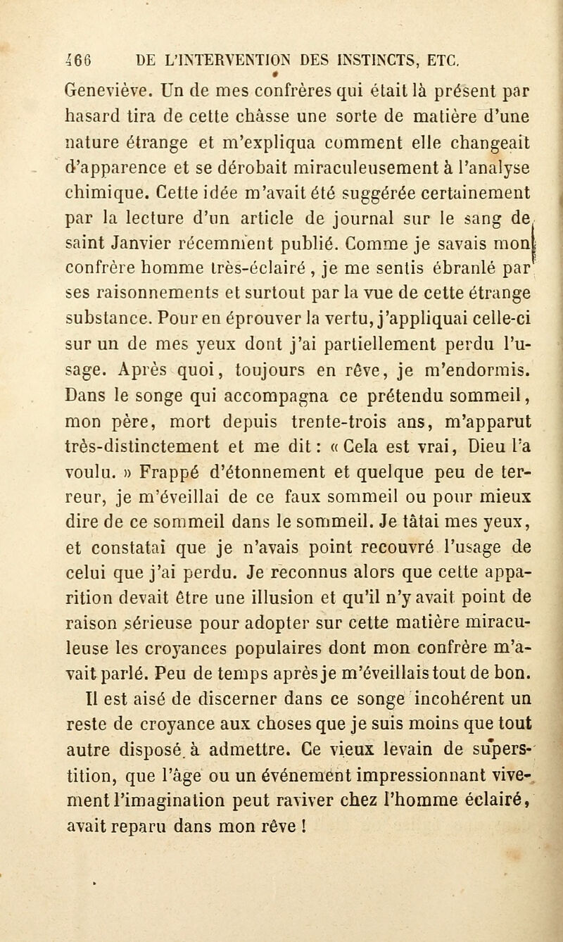Geneviève. Un de mes confrères qui était là présent par hasard tira de cette châsse une sorte de matière d'une nature étrange et m'expliqua comment elle changeait d'apparence et se dérobait miraculeusement à l'analyse chimique. Cette idée m'avait été suggérée certainement par la lecture d'un article de journal sur le sang de saint Janvier récemment publié. Comme je savais mon| confrère homme irès-éclairé , je me sentis ébranlé par ses raisonnements et surtout par la vue de cette étrange substance. Pour en éprouver la vertu, j'appliquai celle-ci sur un de mes yeux dont j'ai partiellement perdu l'u- sage. Après quoi, toujours en rêve, je m'endormis. Dans le songe qui accompagna ce prétendu sommeil, mon père, mort depuis trente-trois ans, m'apparut très-distinctement et me dit: «Cela est vrai. Dieu l'a voulu. » Frappé d'étonnement et quelque peu de ter- reur, je m'éveillai de ce faux sommeil ou pour mieux dire de ce sommeil dans le sommeil. Je tâtai mes yeux, et constatai que je n'avais point recouvré l'usage de celui que j'ai perdu. Je reconnus alors que cette appa- rition devait être une illusion et qu'il n'y avait point de raison sérieuse pour adopter sur cettÊ matière miracu- leuse les croyances populaires dont mon confrère m'a- vait parlé. Peu de temps après je m'éveillais tout de bon. Il est aisé de discerner dans ce songe incohérent un reste de croyance aux choses que je suis moins que tout autre disposé, à admettre. Ce vieux levain de supers- tition, que l'âge ou un événement impressionnant vive- ment l'imagination peut raviver chez l'homme éclairé, avait reparu dans mon rêve !