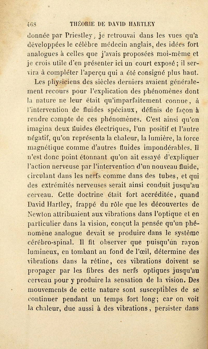 donnée par Priestley, je retrouvai dans les vues qu'a développées le célèbre médecin anglais, des idées fort analogues à celles que j'avais proposées moi-même et je crois utile d'en présenter ici un court exposé ; il ser- vira à compléter l'aperçu qui a été consigné plus haut. Les physiciens des siècles derniers avaient générale- ment recours pour l'explication des phénomènes dont la nature ne leur était qu'imparfaitement connue, à l'intervention de fluides spéciaux, définis de façon à rendre compte de ces phénomènes. C'est ainsi qu'on imagina deux lluides électriques, l'un positif et l'autre négatif, qu'on représenta la chaleur, la lumière, la force magnétique comme d'autres fluides impondérables. Il n'est donc point étonnant qu'on ait essayé d'expliquer l'action nerveuse par l'intervention d'un nouveau fluide, circulant dans les nerfs comme dans des tubes, et qui des extrémités nerveuses serait ainsi conduit jusqu'au cerveau. Cette doctrine était fort accréditée, quand David Hartley, frappé du rôle que les découvertes de Newton attribuaient aux vibrations dans l'optique et en particulier dans la vision, conçut la pensée qu'un phé- nomène analogue devait se produire dans le système cérébro-spinal. Il fit observer que puisqu'un rayon lumineux, en tombant au fond de l'œil, détermine des vibrations dans la rétine, ces vibrations doivent se propager par les fibres des nerfs optiques jusqu'au cerveau pour y produire la sensation de la vision. Des mouvements de cette nature sont susceptibles de se continuer pendant un temps fort long; car on voit la chaleur, due aussi à des vibrations, persister dans