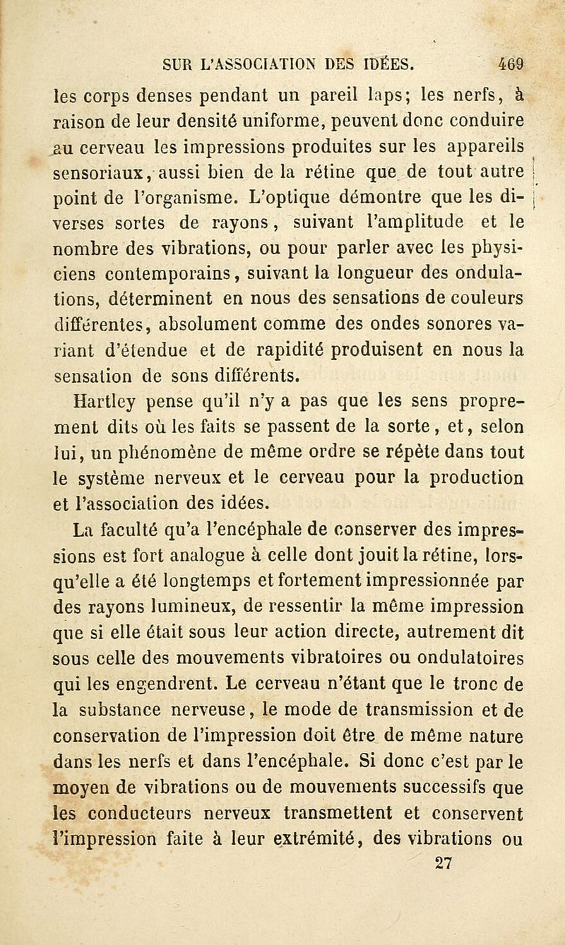 les corps denses pendant un pareil laps; les nerfs, à raison de leur densité uniforme, peuvent donc conduire ^u cerveau les impressions produites sur les appareils sensoriaux, aussi bien de la rétine que de tout autre | point de l'organisme. L'optique démontre que les di- i verses sortes de rayons, suivant l'amplitude et le nombre des vibrations, ou pour parler avec les physi- ciens contemporains, suivant la longueur des ondula- tions, déterminent en nous des sensations de couleurs différentes, absolument comme des ondes sonores va- riant d'étendue et de rapidité produisent en nous la sensation de sons différents. Hartley pense qu'il n'y a pas que les sens propre- ment dits où les faits se passent de la sorte, et, selon lui, un phénomène de même ordre se répète dans tout le système nerveux et le cerveau pour la production et l'association des idées. La faculté qu'a l'encéphale de conserver des impres- sions est fort analogue à celle dont jouit la rétine, lors- qu'elle a été longtemps et fortement impressionnée par des rayons lumineux, de ressentir la même impression que si elle était sous leur action directe, autrement dit sous celle des mouvements vibratoires ou ondulatoires qui les engendrent. Le cerveau n'étant que le tronc de la substance nerveuse, le mode de transmission et de conservation de l'impression doit être de même nature dans les nerfs et dans l'encéphale. Si donc c'est par le moyen de vibrations ou de mouvements successifs que les conducteurs nerveux transmettent et conservent l'impression faite à leur extrémité, des vibrations ou 27