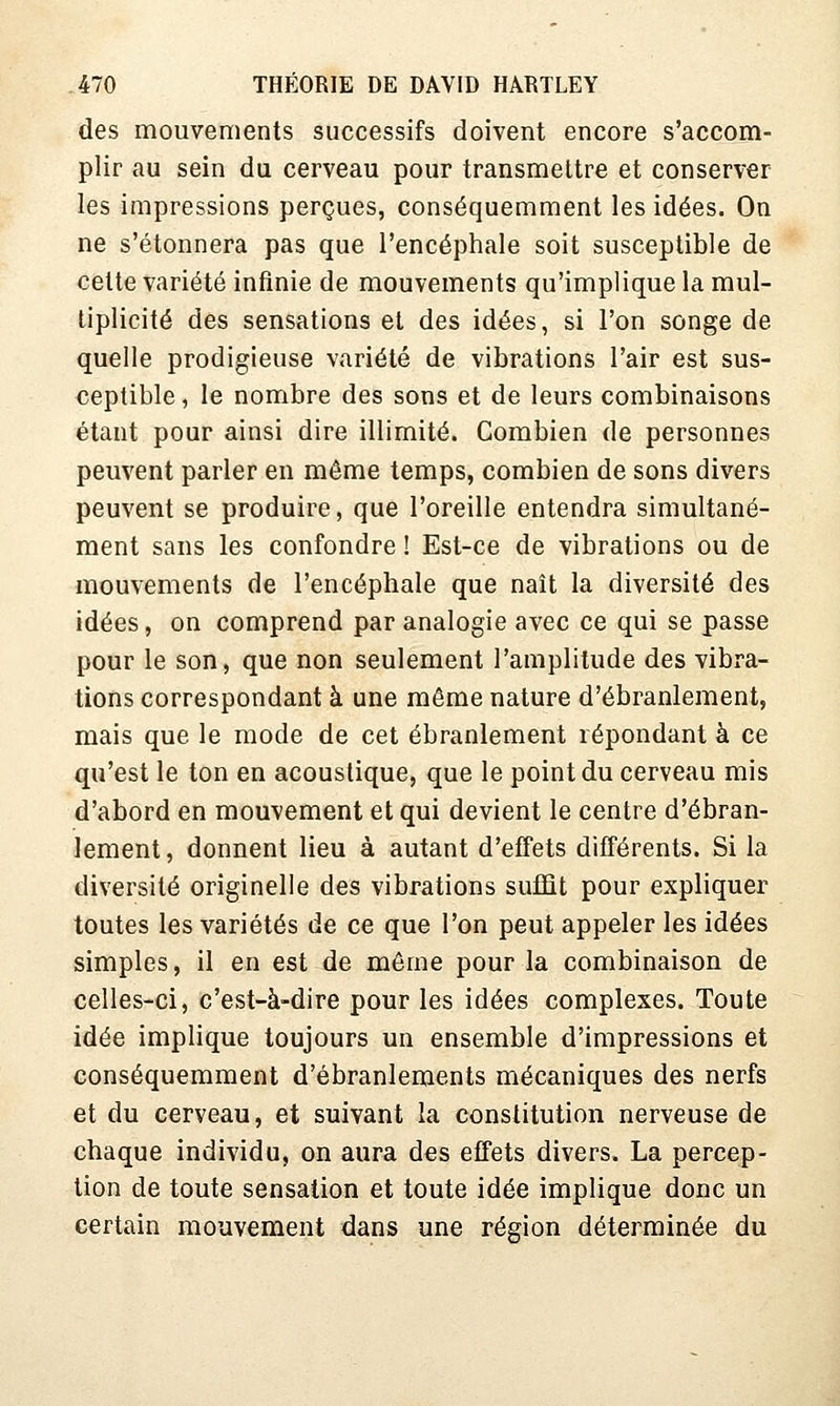 des mouvements successifs doivent encore s'accom- plir au sein du cerveau pour transmettre et conserver les impressions perçues, conséquemment les idées. On ne s'étonnera pas que l'encéphale soit susceptible de cette variété infinie de mouvements qu'implique la mul- tiplicité des sensations et des idées, si l'on songe de quelle prodigieuse variété de vibrations l'air est sus- ceptible, le nombre des sons et de leurs combinaisons étant pour ainsi dire illimité. Combien de personnes peuvent parler en même temps, combien de sons divers peuvent se produire, que l'oreille entendra simultané- ment sans les confondre ! Est-ce de vibrations ou de mouvements de l'encéphale que naît la diversité des idées, on comprend par analogie avec ce qui se passe pour le son, que non seulement l'amplitude des vibra- tions correspondant à une même nature d'ébranlement, mais que le mode de cet ébranlement répondant à ce qu'est le ton en acoustique, que le point du cerveau mis d'abord en mouvement et qui devient le centre d'ébran- lement, donnent lieu à autant d'effets différents. Si la diversité originelle des vibrations suffit pour expliquer toutes les variétés de ce que l'on peut appeler les idées simples, il en est de même pour la combinaison de celles-ci, c'est-à-dire pour les idées complexes. Toute idée implique toujours un ensemble d'impressions et conséquemment d'ébranlements mécaniques des nerfs et du cerveau, et suivant la constitution nerveuse de chaque individu, on aura des effets divers. La percep- tion de toute sensation et toute idée implique donc un certain mouvement dans une région déterminée du