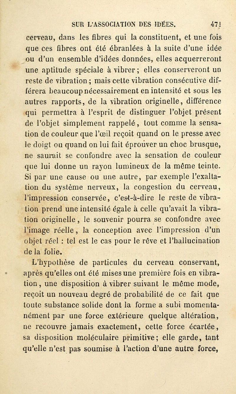 cerveau, dans les fibres qui la constituent, et une fois que ces fibres ont été ébranlées à la suite d'une idée ou d'un ensemble d'idées données, elles acquerreront une aptitude spéciale à vibrer ; elles conserveront un reste de vibration ; mais cette vibration consécutive dif- férera beaucoup nécessairement en intensité et sous les autres rapports, de la vibration originelle, différence qui permettra à l'esprit de distinguer l'objet présent de l'objet simplement rappelé, tout comme la sensa- tion de couleur que l'œil reçoit quand on le presse avec le doigt ou quand on lui fait éprouver un choc brusque, ne saurait se confondre avec la sensation de couleur que lui donne un rayon lumineux de la même teinte. Si par une cause ou une autre, par exemple l'exalta- tion du système nerveux, la congestion du cerveau, l'impression conservée, c'es4-à-dire le reste de vibra- tion prend une intensité égale à celle qu'avait la vibra- tion originelle, le souvenir pourra se confondre avec l'image réelle, la conception avec l'impression d'un objet réel : tel est le cas pour le rêve et l'hallucination de la folie. L'hypothèse de particules du cerveau conservant, après qu'elles ont été mises une première fois en vibra- tion , une disposition à vibrer suivant le même mode, reçoit un nouveau degré de probabilité de ce fait que toute substance solide dont la forme a subi momenta- nément par une force extérieure quelque altération, ne recouvre jamais exactement, cette force écartée, sa disposition moléculaire primitive; elle garde, tant qu'elle n'est pas soumise à l'action d'une autre force,