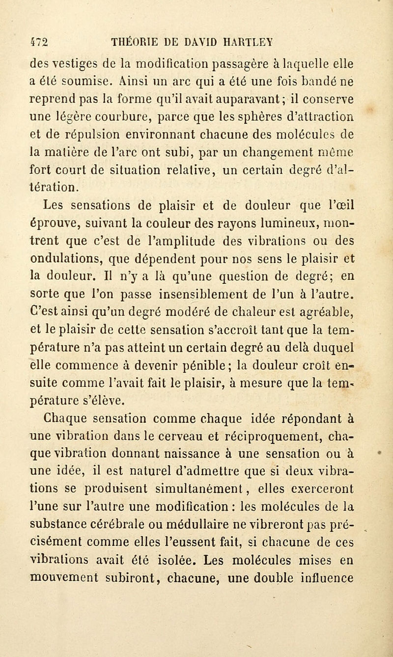 des vestiges de la modification passagère à laquelle elle a été soumise. Ainsi un arc qui a été une fois bandé ne reprend pas la forme qu'il avait auparavant ; il conserve une légère courbure, parce que les spbères d'attraction et de répulsion environnant chacune des molécules de la matière de l'arc ont subi, par un changement même fort court de situation relative, un certain degré d'al- tération. Les sensations de plaisir et de douleur que l'œil éprouve, suivant la couleur des rayons lumineux, mon- trent que c'est de l'amplitude des vibrations ou des ondulations, que dépendent pour nos sens le plaisir et la douleur. Il n'y a là qu'une question de degré; en sorte que l'on passe insensiblement de l'un à l'autre. C'est ainsi qu'un degré modéré de chaleur est agréable, et le plaisir de cette sensation s'accroît tant que la tem- pérature n'a pas atteint un certain degré au delà duquel elle commence à devenir pénible ; la douleur croît en- suite comme l'avait fait le plaisir, à mesure que la tem- pérature s'élève. Chaque sensation comme chaque idée répondant à une vibration dans le cerveau et réciproquement, cha- que vibration donnant naissance à une sensation ou à une idée, il est naturel d'admettre que si deux vibra- tions se produisent simultanément, elles exerceront l'une sur l'autre une modification : les molécules de la substance cérébrale ou médullaire ne vibreront pas pré- cisément comme elles l'eussent fait, si chacune de ces vibrations avait été isolée. Les molécules mises en mouvement subiront, chacune, une double influence