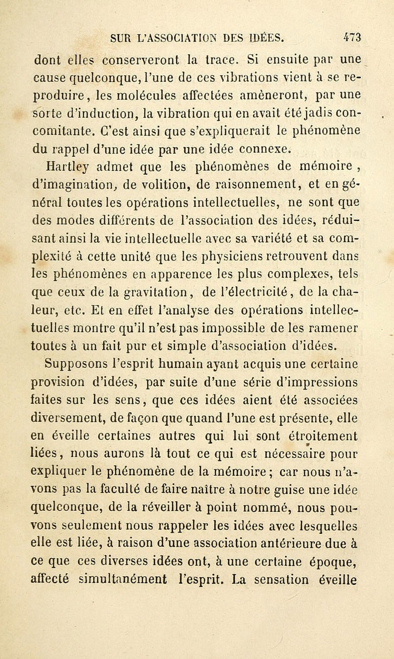 dont elles conserveront la trace. Si ensuite par une cause quelconque, l'une de ces vibrations vient à se re- produire, les molécules affectées amèneront, par une sorte d'induction, la vibration qui en avait été jadis con- comitante. C'est ainsi que s'expliquerait le phénomène du rappel d'une idée par une idée connexe. Hartley admet que les phénomènes de mémoire , d'imagination^ de volition, de raisonnement, et en gé- nérai toutes les opérations intellectuelles, ne sont que des modes différents de l'association des idées, rédui- sant ainsi la vie intellectuelle avec sa variété et sa com- plexité à cette unité que les physiciens retrouvent dans les phénomènes en apparence les plus complexes, tels que ceux de la gravitation, de l'électricité, de la cha- leur, etc. Et en effet l'analyse des opérations intellec- tuelles montre qu'il n'est pas impossible de les ramener toutes à un fait pur et simple d'association d'idées. Supposons l'esprit humain ayant acquis une certaine provision d'idées, par suite d'une série d'impressions faites sur les sens, que ces idées aient été associées diversement, de façon que quand l'une est présente, elle en éveille certaines autres qui lui sont étroitement liées, nous aurons là tout ce qui est nécessaire pour expliquer le phénomène de la mémoire ; car nous n'a- vons pas la faculté de faire naître à notre guise une idée quelconque, de la réveiller à point nommé, nous pou- vons seulement nous rappeler les idées avec lesquelles elle est liée, à raison d'une association antérieure due à ce que ces diverses idées ont, à une certaine époque, affecté simultanément l'esprit. La sensation éveille
