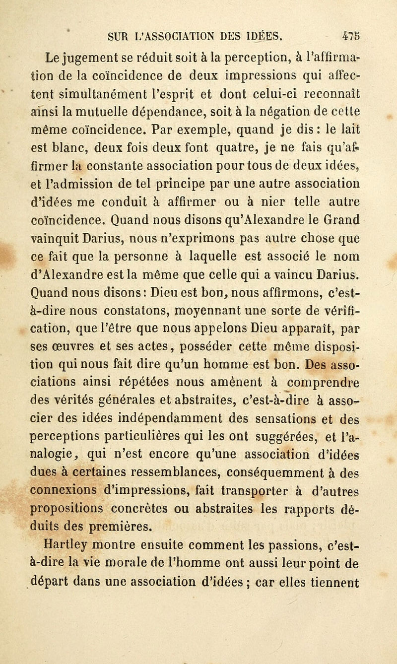 Le jugement se réduit soit à la perception, à l'affirma- tion de la coïncidence de deux impressions qui affec- tent simultanément l'esprit et dont celui-ci reconnaît ainsi la mutuelle dépendance, soit à la négation de cette même coïncidence. Par exemple, quand je dis : le lait est blanc, deux fois deux font quatre, je ne fais qu'af- firmer la constante association pour tous de deux idées, et l'admission de tel principe par une autre association d'idées me conduit à affirmer ou à nier telle autre coïncidence. Quand nous disons qu'Alexandre le Grand vainquit Darius, nous n'exprimons pas autre chose que ce fait que la personne à laquelle est associé le nom d'Alexandre est la même que celle qui a vaincu Darius. Quand nous disons : Dieu est bon, nous affirmons, c'est- à-dire nous constatons, moyennant une sorte de vérifi- cation, que l'être que nous appelons Dieu apparaît, par ses œuvres et ses actes, posséder cette même disposi- tion qui nous fait dire qu'un homme est bon. Des asso- ciations ainsi répétées nous amènent à comprendre des vérités générales et abstraites, c'est-à-dire à asso- cier des idées indépendamment des sensations et des perceptions particulières qui les ont suggérées, et l'a- nalogie, qui n'est encore qu'une association d'idées dues à certaines ressemblances, conséquemment à des connexions d'impressions, fait transporter à d'autres propositions concrètes ou abstraites les rapports dé- duits des premières. Hartley montre ensuite comment les passions, c'est- à-dire la vie morale de l'homme ont aussi leur point de départ dans une association d'idées ; car elles tiennent