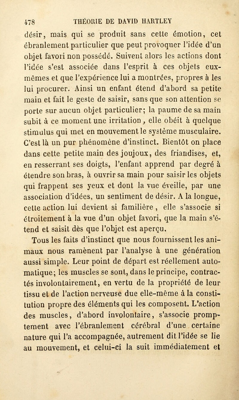 désir, mais qui se produit sans cette émotion, cet ébranlement particulier que peut provoquer l'idée d'un objet favori non possédé. Suivent alors les actions dont l'idée s'est associée dans l'esprit à ces objets eux- mêmes et que l'expérience lui a montrées, propres à les lui procurer. Ainsi un enfant étend d'abord sa petite main et fait le geste de saisir, sans que son attention se porte sur aucun objet particulier; la paume de sa main subit à ce moment une irritation , elle obéit à quelque stimulus qui met en mouvement le système musculaire. C'est là un pur phénomène d'instinct. Bientôt on place dans cette petite main des joujoux, des friandises, et, en resserrant ses doigts, l'enfant apprend par degré à étendre son bras, à ouvrir sa main pour saisir les objets qui frappent ses yeux et dont la vue éveille, par une association d'idées, un sentiment de désir. A la longue, cette action lui devient si familière, elle s'associe si étroitement à la vue d'un objet favori, que la main s'é- tend et saisit dès que l'objet est aperçu. Tous les faits d'instinct que nous fournissent les ani- maux nous ramènent par l'analyse à une génération aussi simple. Leur point de départ est réellement auto- matique; les muscles se sont, dans le principe, contrac- tés involontairement, en vertu de la propriété de leur tissu et de l'action nerveuse due elle-même à la consti- tution propre des éléments qui les composent. L'action des muscles, d'abord involontaire, s'associe promp- tement avec l'ébranlement cérébral d'une certaine nature qui l'a accompagnée, autrement dit l'idée se lie au mouvement, et celui-ci la suit immédiatement et