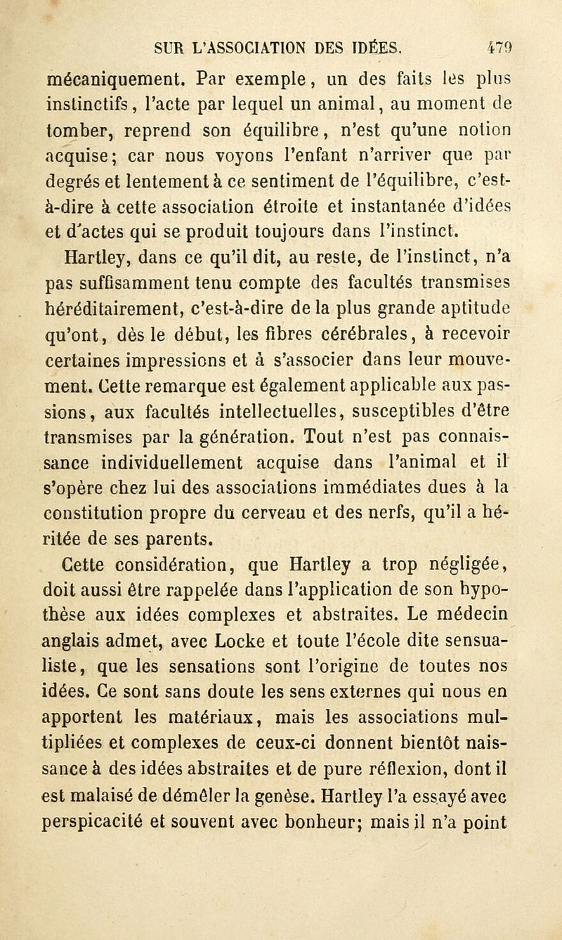 mécaniquement. Par exemple, un des faits les plus instinctifs, l'acte par lequel un animal, au moment de tomber, reprend son équilibre, n'est qu'une notion acquise; car nous voyons l'enfant n'arriver que par degrés et lentement à ce sentiment de l'équilibre, c'est- à-dire à cette association étroite et instantanée d'idées et d'actes qui se produit toujours dans l'instinct. Hartley, dans ce qu'il dit, au reste, de l'instinct, n'a pas sufûsamment tenu compte des facultés transmises héréditairement, c'est-à-dire de la plus grande aptitude qu'ont, dès le début, les fibres cérébrales, à recevoir certaines impressions et à s'associer dans leur mouve- ment. Cette remarque est également applicable aux pas- sions, aux facultés intellectuelles, susceptibles d'être transmises par la génération. Tout n'est pas connais- sance individuellement acquise dans l'animal et il s'opère chez lui des associations immédiates dues à la constitution propre du cerveau et des nerfs, qu'il a hé- ritée de ses parents. Cette considération, que Hartley a trop négligée, doit aussi être rappelée dans l'application de son hypo- thèse aux idées complexes et abstraites. Le médecin anglais admet, avec Locke et toute l'école dite sensua- liste, que les sensations sont l'origine de toutes nos idées. Ce sont sans doute les sens externes qui nous en apportent les matériaux, mais les associations mul- tipliées et complexes de ceux-ci donnent bientôt nais- sance à des idées abstraites et de pure réflexion, dont il est malaisé de démêler la genèse. Hartley l'a essayé avec perspicacité et souvent avec bonheur; mais jl n'a point