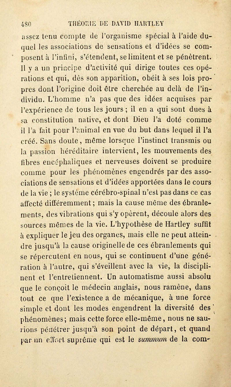 assez tenu compte de l'organisme spécial à l'aide du- quel les associations de sensations et d'idées se com- posent à l'infini, s'étendent, se limitent et se pénètrent. Il y a un principe d'activité qui dirige toutes ces opé- rations et qui, dès son apparition, obéit à ses lois pro- pres dont l'origine doit être cherchée au delà de l'in- dividu. L'homme n'a pas que des idées acquises par l'expérience de tous les jours ; il en a qui sont dues à sa constitution native, et dont Dieu l'a doté comme il l'a fait pour l'animal en vue du but dans lequel il l'a créé. Sans doute, même lorsque l'instinct transmis ou la passion héréditaire intervient, les mouvements des fibres encéphaliques et nerveuses doivent se produire comme pour les phénomènes engendrés par des asso- ciations de sensations et d'idées apportées dans le cours de la vie ; le système cérébro-spinal n'est pas dans ce cas affecté différemment ; mais la cause même des ébranle- ments, des vibrations qui s'y opèrent, découle alors des sources mêmes de la vie. L'hypothèse de Hartley suffît à expliquer le jeu des organes, mais elle ne peut attein- dre jusqu'à la cause originelle de ces ébranlements qui se répercutent en nous, qui se continuent d'une géné- ration à l'autre, qui s'éveillent avec la vie, la discipli- nent et l'entretiennent. Un automatisme aussi absolu que le conçoit le médecin anglais, nous ramène, dans tout ce que l'existence a de mécanique, à une force simple et dont les modes engendrent la diversité des ' phénomènes ; mais cette force elle-même, nous ne sau- rions pénétrer jusqu'à son point de départ, et quand par un effort, suprême qui est le summum de la corn-'