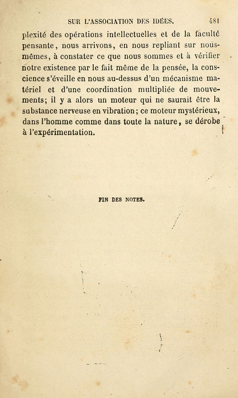 plexité des opérations intellectuelles et de la faculté pensante, nous arrivons, en nous repliant sur nous- mêmes, à constater ce que nous sommes et à vérifier notre existence par le fait même de la pensée, la cons- cience s'éveille en nous au-dessus d'un mécanisme ma- tériel et d'une coordination multipliée de mouve- ments; il y a alors un moteur qui ne saurait être la substance nerveuse en vibration ; ce moteur mystérieux, dans l'homme comme dans toute la nature, se dérobe à l'expérimentation, ' PIN DES NOTES.