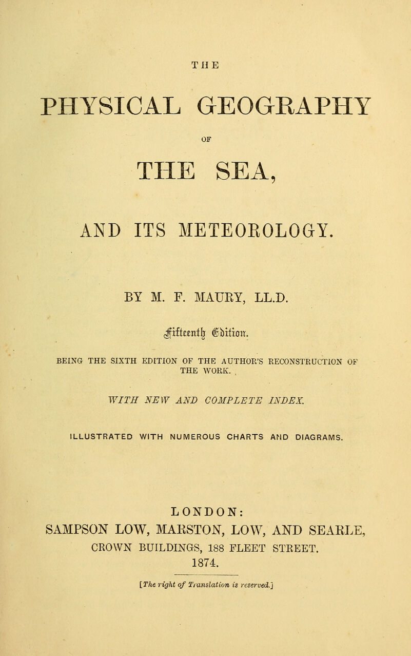 THE PHYSICAL GEOGEAPHY OF THE SEA, AND ITS METEOEOLOGY. BY M. F. MAURY, LL.D. ixiktnt^ §Vitmx, BEING THE SIXTH EDITION OF THE AUTHOR'S RECONSTEUCTiON OF THE WORK. . WITH NEW AND COMPLETE INDEX. ILLUSTRATED WITH NUMEROUS CHARTS AND DIAGRAMS. LONDON: SAMPSON LOW, MAKSTON, LOW, AND SEARLE, CROWN BUILDINaS, 188 FLEET STREET. 1874. \_The right of Tjanslation is reserved.]