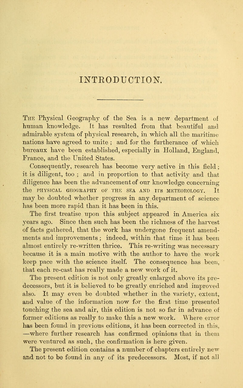 INTRODUCTION The Physical Geography of the Sea is a new department of human knowledge. It has resulted from that beautiful and admirable system of physical research, in which all the maritime nations have agreed to unite ; and for the furtherance of which bureaux have been established, especially in Holland, England, France, and the United States. Consequently, research has become very active in this field; it is diligent, too ; and in proportion to that activity and that diligence has been the advancement of our knowledge concerning the PHYSICAL GEOGRAPHY OF THE SEA AND ITS METEOROLOGY. It may be doubted whether progress in any department of science has been more rapid than it has been in this. The first treatise upon this subject appeared in America six years ago. Since then such has been the richness of the harvest of facts gathered, that the work has undergone frequent amend- ments and improvements ; indeed, within that time it has been almost entirely re-written thrice. This re-writing was necessary because it is a main motive with the author to have the work keep pace with the science itself. The consequence has been, that each re-cast has really made a new work of it. The present edition is not only greatly enlarged above its pre- decessors, but it is believed to be greatly enriched and improved also. It may even be doubted whether in the variety, extent, and value of the information now for the first time presented touching the sea and air, this edition is not so far in advance of former editions as really to make this a new work. Where error has been found in previous editions, it has been corrected in this, —where further research has confirmed opinions that in them were ventured as such, the confirmation is here given. The present edition contains a number of chapters entirely new and not to be found in any of its predecessors. Most, if not all