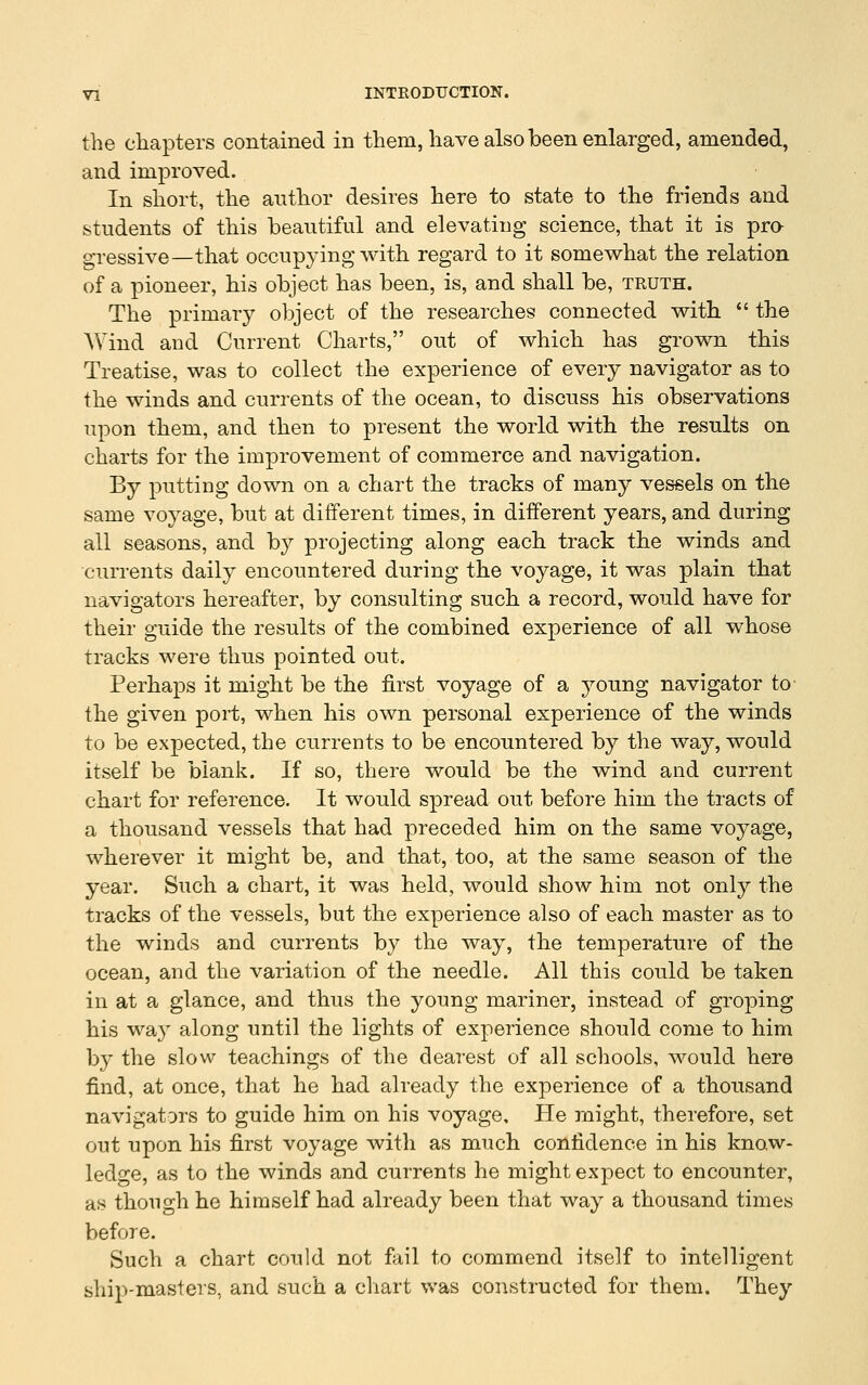 the chapters contained in them, have also been enlarged, amended, and improved. In short, the anthor desires here to state to the friends and students of this beautiful and elevating science, that it is pra gressive—that occupying with regard to it somewhat the relation of a pioneer, his object has been, is, and shall be, truth. The primary object of the researches connected with  the Wind and Current Charts, out of which has grown this Treatise, was to collect the experience of every navigator as to the winds and currents of the ocean, to discuss his observations upon them, and then to present the world with the results on charts for the improvement of commerce and navigation. By putting down on a chart the tracks of many vessels on the same voyage, but at different times, in different years, and during all seasons, and by projecting along each track the winds and currents daily encountered during the voyage, it was plain that navigators hereafter, by consulting such a record, would have for their guide the results of the combined experience of all whose tracks were thus pointed out. Perhaps it might be the first voyage of a young navigator to the given port, when his own personal experience of the winds to be expected, the currents to be encountered by the way, would itself be blank. If so, there would be the wind and current chart for reference. It would spread out before him the tracts of a thousand vessels that had preceded him on the same voyage, wherever it might be, and that, too, at the same season of the year. Such a chart, it was held, would show him not only the tracks of the vessels, but the experience also of each master as to the winds and currents by the way, the temperature of the ocean, and the variation of the needle. All this could be taken in at a glance, and thus the young mariner, instead of groping his way along until the lights of experience should come to him by the slow teachings of the dearest of all schools, would here find, at once, that he had already the experience of a thousand navigators to guide him on his voyage. He might, therefore, set out upon his first voyage with as much confidence in his know- ledge, as to the winds and currents he might expect to encounter, as though he himself had already been that way a thousand times before. Such a chart could not fail to commend itself to intelligent ship-masters, and such a chart was constructed for them. They