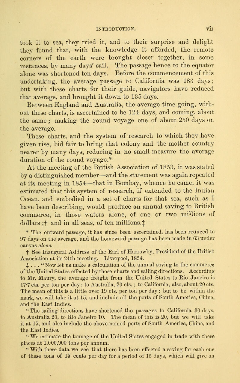 took it to sea, they tried it, and to their surprise and delight they found that, with the knowledge it afforded, the remote corners of the earth were brought closer together, in some instances, by many days' sail. The passage hence to the equator alone was shortened ten days. Before the commencement of this undertaking, the average passage to California was 183 days; but with these charts for their guide, navigators have reduced that average, and brought it down to 135 days. Between England and Australia, the average time going, with- out these charts, is ascertained to be 124 days, and coming, about the same; making the round voyage one of about 250 days on the average. These charts, and the system of research to which they have given rise, bid fair to bring that colony and the mother country nearer by many days, reducing in no small measure the average duration of the round voyage.* At the meeting of the British Association of 1853, it was stated by a distinguished member—and the statement was again repeated at its meeting in 1854—that in Bombay, whence he came, it was estimated that this system of research, if extended to the Indian Ocean, and embodied in a set of charts for that sea, such as I have been describing, would produce an annual saving to British commerce, in those waters alone, of one or two mi'^lions of dollars ;t and in all seas, of ten millions.! * The outward passage, it has since been ascertained, has been reauced to 97 days on the average, and the homeward passage has been made in 63 under canvas alone. t See Inaugural Address of the Earl of Harrowby, President of the Britisli Association at its 24th meeting. Liverpool, 1854. X . . .  N'ow let us make a calculation of the annual saving to the commerce of the United States effected by those charts and sailing directions. According to Mr. Maury, the average freight from the United States to Eio Janeiro is 17*7 cts. per ton per day; to Australia, 20 cts.; to California, also, about 20 cts. The mean of this is a little over 19 cts. per ton per day; but to be witliin the mark, we will take it at 15, and include all the ports of South America, China, and the East Indies. The sailing directions have shortened the passages to California 30 days, to Australia 20, to Eio Janeiro 10. The mean of this is 20, but we will take it at 15, and also include the above-named ports of South America, China, and the East Indies.  We estimate the tonnage of the United States engaged in trade with these places at 1,000,000 tons per annum.  With these data we see that there has been effected a saving for each one of these tons of 15 cents per day for a period of 15 days, which will give an