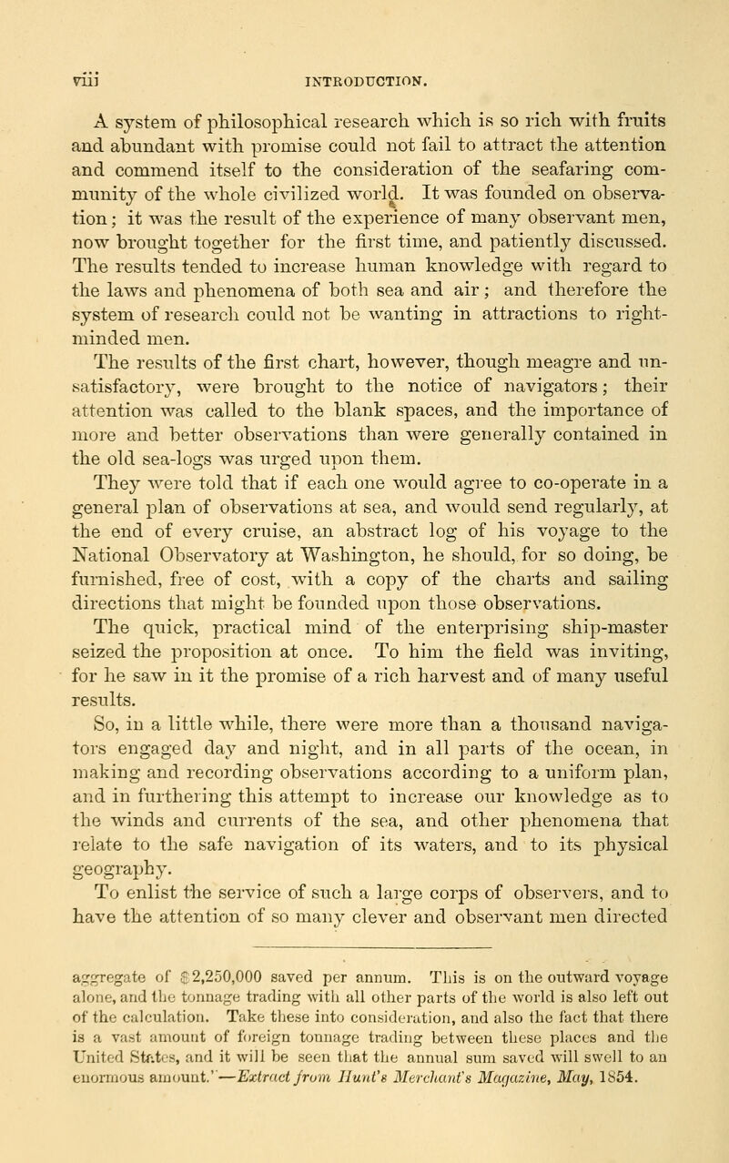 A system of philosophical research which is so rich with fruits and abundant with promise could not fail to attract the attention and commend itself to the consideration of the seafaring com- munity of the whole civilized world. It was founded on observa- tion ; it was the result of the experience of many observant men, now brought together for the first time, and patiently discussed. The results tended to increase human knowledge with regard to the laws and phenomena of both sea and air; and therefore the system of research could not be wanting in attractions to right- minded men. The results of the first chart, however, though meagre and un- satisfactory, were brought to the notice of navigators; their attention was called to the blank spaces, and the importance of more and better observations than were generally contained in the old sea-logs was urged upon them. They were told that if each one would agree to co-operate in a general plan of observations at sea, and would send regularly, at the end of every cruise, an abstract log of his voyage to the National Observatory at Washington, he should, for so doing, be furnished, free of cost, with a copy of the charts and sailing directions that might be founded upon those observations. The quick, practical mind of the enterprising ship-master seized the proposition at once. To him the field was inviting, for he saw in it the promise of a rich harvest and of many useful results. So, in a little while, there were more than a thousand naviga- tors engaged day and night, and in all parts of the ocean, in making and recording observations according to a uniform plan, and in furthering this attempt to increase our knowledge as to the winds and currents of the sea, and other phenomena that I'elate to the safe navigation of its waters, and to its physical geography. To enlist the service of such a large corps of observers, and to have the attention of so many clever and observant men directed aggregate of $: 2,250,000 saved per annum. This is on the outward voyage alone, and the tonnage trading with all other parts of the world is also left out of the calculation. Take these into consideration, and also the fact that there is a vast amount of foreign tonnage trading between these places and the United Stfites, and it will be seen that the annual sum saved will swell to an enormous amount.''—Extract Jrum Hunt's Merchant's Magazine, May, 1854.