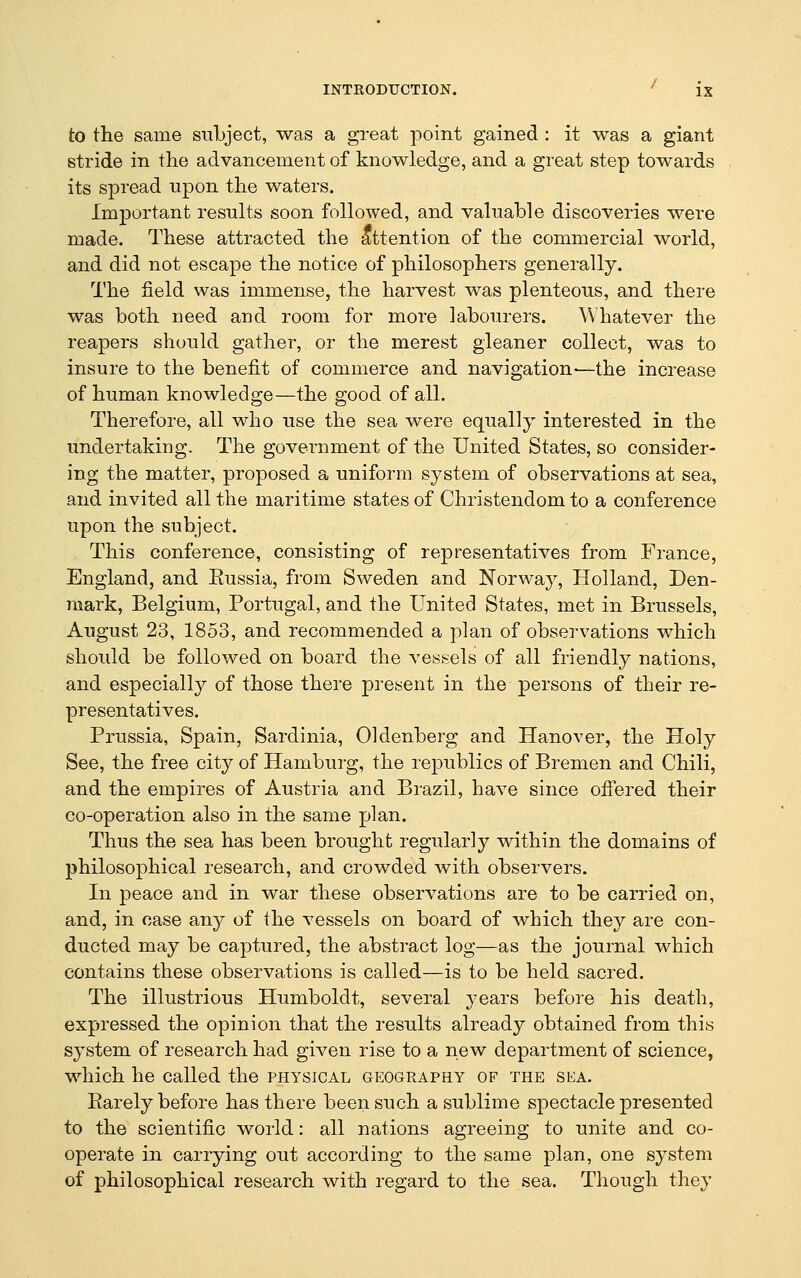 to the same subject, was a great point gained : it was a giant stride in the advancement of knowledge, and a great step towards its spread upon the waters. Important results soon followed, and valuable discoveries were made. These attracted the Attention of the commercial world, and did not escape the notice of philosophers generally. The field was immense, the harvest was plenteous, and there was both need and room for more labourers. Whatever the reapers should gather, or the merest gleaner collect, was to insure to the benefit of commerce and navigation—the increase of human knowledge—the good of all. Therefore, all who use the sea were equally interested in the undertaking. The government of the United States, so consider- ing the matter, proposed a uniform system of observations at sea, and invited all the maritime states of Christendom to a conference upon the subject. This conference, consisting of representatives from France, England, and Eussia, from Sweden and Norway, Holland, Den- mark, Belgium, Portugal, and the United States, met in Brussels, August 23, 1853, and recommended a plan of observations which should be followed on board the vessels of all friendly nations, and especially of those there present in the persons of their re- presentatives. Prussia, Spain, Sardinia, Oldenberg and Hanover, the Holy See, the free city of Hamburg, the republics of Bremen and Chili, and the empires of Austria and Brazil, have since ofi;ered their co-operation also in the same plan. Thus the sea has been brought regularly within the domains of jihilosophical research, and crowded with observers. In peace and in war these observations are to be carried on, and, in case any of the vessels on board of which they are con- ducted may be captured, the abstract log—as the journal which contains these observations is called—is to be held sacred. The illustrious Humboldt, several 3^ears before his death, expressed the opinion that the results already obtained from this system of research had given rise to a new department of science, which he called the physical geography of the sea. Earely before has there been such a sublime spectacle presented to the scientific world: all nations agreeing to unite and co- operate in carrying out according to the same plan, one system of philosophical research with regard to the sea. Though they