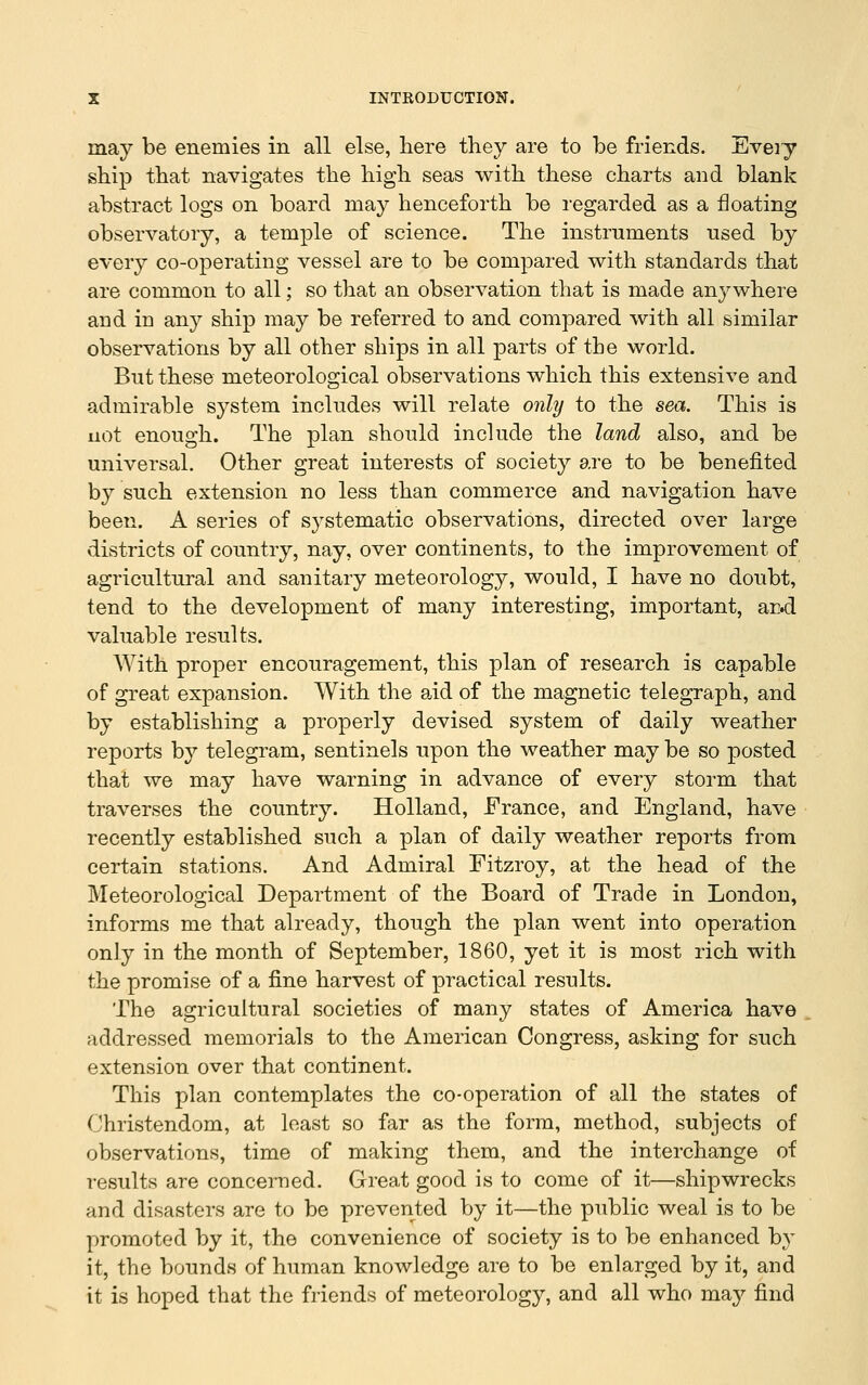 may be enemies in all else, here they are to be friends. Every ship that navigates the high seas with these charts and blank abstract logs on board may henceforth be I'egarded as a floating observatory, a temple of science. The instruments used by every co-operating vessel are to be compared with standards that are common to all; so that an observation that is made anywhere and in any ship may be referred to and compared with all similar observations by all other ships in all parts of the world. But these meteorological observations which this extensive and admirable system includes will relate only to the sea. This is not enough. The plan should include the land also, and be universal. Other great interests of society are to be benefited by such extension no less than commerce and navigation have been. A series of systematic observations, directed over large districts of country, nay, over continents, to the improvement of agricultural and sanitary meteorology, would, I have no doubt, tend to the development of many interesting, important, ard valuable results. With proper encouragement, this plan of research is capable of great expansion. With the aid of the magnetic telegraph, and by establishing a properly devised system of daily weather reports by telegram, sentinels upon the weather may be so posted that we may have warning in advance of every storm that traverses the country. Holland, France, and England, have recently established such a plan of daily weather reports from certain stations. And Admiral Fitzroy, at the head of the Meteorological Department of the Board of Trade in London, informs me that already, though the plan went into operation only in the month of September, 1860, yet it is most rich with the promise of a fine harvest of practical results. The agricultural societies of many states of America have addressed memorials to the American Congress, asking for such extension over that continent. This plan contemplates the co-operation of all the states of Christendom, at least so far as the form, method, subjects of observations, time of making them, and the interchange of results are concerned. Great good is to come of it—shipwrecks and disasters are to be prevented by it—the public weal is to be promoted by it, the convenience of society is to be enhanced by it, the bounds of human knowledge are to be enlarged by it, and it is hoped that the friends of meteorology, and all who may find