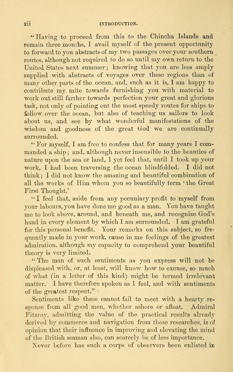  Having to proceed from this to the Chincha Islands and remain three months, I avail myself of the present opportunity to forward to you abstracts of my two passages over your southern ^ routes, although not required to do so until my own return to the United States next summer; knowing that you are less amply supplied with abstracts of voyages over these regions than of many other parts of the ocean, and, such as it is, I am happy to contribute my mite towards furnishing you with material to work out still farther towards perfection your great and glorious task, not only of pointing out the most speedy routes for ships to follow over the ocean, but also of teaching us sailors to look about us, and see by what wonderful manifestations of the wisdom and goodness of the great God we are continually surrounded.  For myself, I am free to confess that for many years I com- manded a ship; and, although never insensible to the beauties of nature upon the sea or land, I yet feel that, until I took up your work, I had been traversing the ocean blindfolded. I did not think; I did not know the amazing and beautiful combination of all the works of Him whom you so beautifully term ' the Great First Thought.' I feel that, aside from any pecuniary profit to myself from your labours, you have done me good as a man. You have taught me to look above, around, and beneath me, and recognize God's hand in every element by which I am surrounded. I am grateful for this personal benefit. Your remarks on this subject, so fre- quently made in your work, cause in me feelings of the greatest admiration, although my capacity to comprehend your beautiful theory is very limited.  The man of such sentiments as you express will not be displeased with, or, at least, will know how to excuse, so much of what (in a letter of this kind) might be termed ii-relevant matter. I have therefore spoken as I feel, and with sentiments of the greatest respect. Sentiments like these cannot fail to meet with a hearty re- sponse fiom all good men, whether ashore or afloat. Admiral Fitzroy, admitting the value of the practical results already derived by commerce and navigation from these researches, is of opinion that their influence in improving and elevating the mind of the r>ritish seaman also, can scarcely be of less importance. Never before has such a corps of observers been enlisted ir
