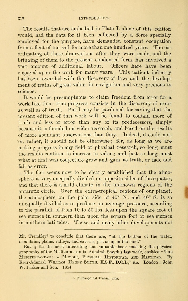 The results that are embodied in Plate I. alone of this edition would, had the data for it been ccllected by a force specially employed for the purpose, have demanded constant occupation from a fleet of ten sail for more than one hundred years. The co- ordinating of these observations after they were made, and the bringing of them to the present condensed form, has involved a vast amount of additional labour. Officers here have been engaged upon the work for many years. This patient industry has been rewarded with the discovery of laws and the develop- ment of truths of great value in navigation and very precious to science. It would be presumptuous to claim freedom from error for a work like this: true progress consists in the discovery of error as well as of trutli. But I may be pardoned for saying that the present edition of this work will be found to contain more of truth and less of error than any of its predecessors, simply because it is founded on wider research, and based on the results of more abundant observations than they. Indeed, it could not, or, rather, it should not be otherwise ; for, as long as we are making progress in any field of physical research, so long must the results continue to increase in value; and just so long must what at first was conjecture grow and gain as truth, or fade and fall as error. The fact seems now to be clearly established that the atmo- sphere is very unequally divided on opposite sides of the equator, and that there is a mild climate in the unknown regions of the antarctic circle. Over the extra-tropical regions of our planet, the atmosphere on the polar side of 40° N. and 40° S. is so unequally divided as to produce an average pressure, according to the parallel, of from 10 to 50 lbs. less upon the square foot of sea surface in southern than upon the square foot of sea surface in northern latitudes. These, and many other developments not Mr. Trembley^ to conclude that there are, at the bottom of the water, mountains, plains, valleys, and caverns, just as upon the land. But by far the most interesting and valuable book touching the physical geography of the Mediterranean is Admiral Smyth's last work, entitled  The Mediterranean ; a Memoir, Physical, Historical, and Nal-tioal. By Rear-Admiral William Henry Smyth, K.S.F., D.C.L., &c. London ; John W. Parker and Son. 1854 - Philosophical Transactions.