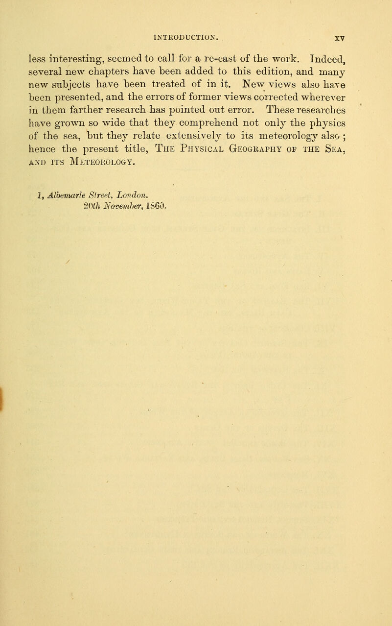 less interesting, seemed to call for a re-cast of the work. Indeed, several new chapters have been added to this edition, and many new subjects have been treated of in it. New views also have been presented, and the errors of former views corrected wherever in them farther research has pointed out error. These researches have grown so wide that they comprehend not only the physics of the sea, but they relate extensively to its meteorology also ; hence the present title, The Physical Geogkaphy of the Sea, AND ITS Meteorology. i, Albemarle Sfreet, London. 20th Novemher, 1S60.