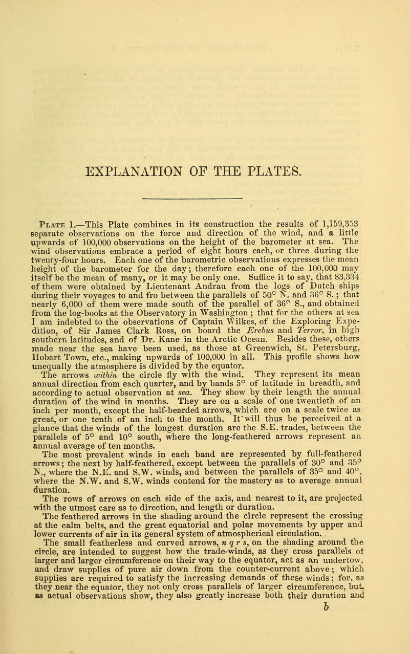 EXPLANATION OF THE PLATES. Plate 1.—This Plate combines in its construction the results of 1,159,353 separate observations on the force and direction of the wind, and a little upwards of 100,000 observations on the height of the barometer at sea. The wind observations embrace a period of eight hours each, or three during the twenty-four hours. Each one of the barometric observations expresses the mean height of the barometer for the day; therefore each one of the 100,000 may itself be the mean of many, or it may be only one. Suffice it to say, that 83,334r of them were obtained by Lieutenant Andrau from the logs of Dutch ships during their voyages to and fro between the parallels of 50° N. and 36° S.; that nearly 6,000 of them were made south of the parallel of 36° S., and obtained from the log-books at the Observatory in Washington ; that for the others at sea I am indebted to the observations of Captain Wilkes, of the Exploring Expe- dition, of Sir James Clark Ross, on board the Erebus and T'error^ in high southern latitudes, and of Dr. Kane in the Arctic Ocean, Besides these, others made near the sea have been used, as those at Greenwich, St. Petersburg, Hobart Tovra, etc., making upwards of 100,000 in all. This profile shows how unequally the atmosphere is divided by the equator. The arrows within the circle fly with the wind. They represent its mean annual direction from each quarter, and by bands 5° of latitude in breadth, and according to actual observation at sea. They show by their length the annual duration of the wind in months. They are on a scale of one twentieth of an inch per month, except the half-bearded arrows, which are on a scale twice as great, or one tenth of an inch to the month. If will thus be perceived at a glance that the winds of the longest duration are the S.E. trades, between the parallels of 5° and 10° south, where the long-feathered arrows represent an annual average of ten months. The most prevalent winds in each band are represented by full-feathered arrows; the next by half-feathered, except between the parallels of 30° and 35° N., where the N.E. and S.W. winds, and between the parallels of 35° and 40°, where the N.W. and S.W. winds contend for the mastery as to average annual duration. The rows of arrows on each side of the axis, and nearest to it, are projected with the utmost care as to direction, and length or duration. The feathered arrows in the shading around the circle represent the crossing at the calm belts, and the great equatorial and polar movements by upper and lower currents of air in its general system of atmospherical circulation. The small featherless and curved arrows, n g r s, on the shading around the circle, are intended to suggest how the trade-winds, as they cross parallels of larger and larger circumference on their way to the equator, act as an undertow, and draw supplies of pure air down from the counter-current above; which supplies are required to satisfy the increasing demands of these winds; for, as they near the equator, they not only cross parallels of larger circumference, but, as actual observations show, they also greatly increase both their duration and h